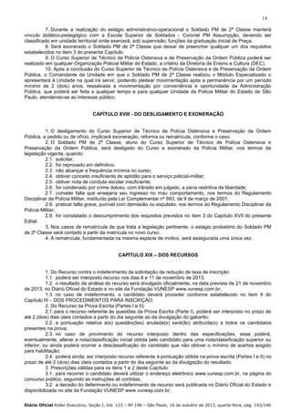 14
7. Durante a realização do estágio administrativo-operacional o Soldado PM de 2ª Classe manterá
vínculo didático-pedagógico com a Escola Superior de Soldados - Coronel PM Assumpção, devendo ser
classificado em unidade territorial onde exercerá, sob supervisão, funções da graduação inicial de Praça.
8. Será exonerado o Soldado PM de 2ª Classe que deixar de preencher qualquer um dos requisitos
estabelecidos no item 3 do presente Capítulo.
9. O Curso Superior de Técnico de Polícia Ostensiva e de Preservação da Ordem Pública poderá ser
realizado em qualquer Organização Policial Militar do Estado, a critério da Diretoria de Ensino e Cultura (DEC).
10. Após a conclusão do Curso Superior de Técnico de Polícia Ostensiva e de Preservação da Ordem
Pública, o Comandante da Unidade em que o Soldado PM de 2ª Classe realizou o Módulo Especializado o
apresentará à Unidade na qual irá servir, podendo pleitear movimentação após a permanência por um período
mínimo de 2 (dois) anos, ressalvada a movimentação por conveniência e oportunidade da Administração
Pública, que poderá ser feita a qualquer tempo e para qualquer Unidade da Polícia Militar do Estado de São
Paulo, atendendo-se ao interesse público.

CAPÍTULO XVIII - DO DESLIGAMENTO E EXONERAÇÃO

1. O desligamento do Curso Superior de Técnico de Polícia Ostensiva e Preservação da Ordem
Pública, a pedido ou de ofício, implicará exoneração, reforma ou rematrícula, conforme o caso.
2. O Soldado PM de 2ª Classe, aluno do Curso Superior de Técnico de Polícia Ostensiva e
Preservação da Ordem Pública, será desligado do Curso e exonerado da Polícia Militar, nos termos da
legislação vigente, quando:
2.1. solicitar;
2.2. for reprovado em definitivo;
2.3. não alcançar a frequência mínima no curso;
2.4. obtiver conceito insuficiente de aptidão para o serviço policial-militar;
2.5. obtiver nota de conduta escolar insuficiente;
2.6. for condenado por crime doloso, com trânsito em julgado, a pena restritiva de liberdade;
2.7. cometer falta que ensejaria seu ingresso no mau comportamento, nos termos do Regulamento
Disciplinar da Polícia Militar, instituído pela Lei Complementar nº 893, de 9 de março de 2001;
2.8. praticar falta grave, punível com demissão ou expulsão, nos termos do Regulamento Disciplinar da
Polícia Militar;
2.9. for constatado o descumprimento dos requisitos previstos no item 3 do Capítulo XVII do presente
Edital.
3. Nos casos de rematrícula de que trata a legislação pertinente, o estágio probatório do Soldado PM
de 2ª Classe será contado a partir da matrícula no novo curso.
4. A rematrícula, fundamentada na mesma espécie de motivo, será assegurada uma única vez.
CAPÍTULO XIX – DOS RECURSOS

1. Do Recurso contra o indeferimento da solicitação da redução de taxa de inscrição:
1.1. poderá ser interposto recurso nos dias 8 e 11 de novembro de 2013;
1.2. o resultado da análise do recurso será divulgado oficialmente, na data prevista de 21 de novembro
de 2013, no Diário Oficial do Estado e no site da Fundação VUNESP www.vunesp.com.br;
1.3. no caso de indeferimento, o candidato deverá proceder conforme estabelecido no item 6 do
Capítulo III – DOS PROCEDIMENTOS PARA INSCRIÇÃO.
2. Do Recurso da Prova Escrita (Partes I e II):
2.1. para o recurso referente às questões da Prova Escrita (Parte I), poderá ser interposto no prazo de
até 2 (dois) dias úteis contados a partir do dia seguinte ao da divulgação do gabarito;
2.2. a pontuação relativa à(s) questão(ões) anulada(s) será(ão) atribuída(s) a todos os candidatos
presentes na prova;
2.3. no caso de provimento do recurso interposto dentro das especificações, esse poderá,
eventualmente, alterar a nota/classificação inicial obtida pelo candidato para uma nota/classificação superior ou
inferior, ou ainda poderá ocorrer a desclassificação do candidato que não obtiver o mínimo de acertos exigido
para habilitação;
2.4. poderá ainda, ser interposto recurso referente à pontuação obtida na prova escrita (Partes I e II) no
prazo de até 2 (dois) dias úteis contados a partir do dia seguinte ao da divulgação do resultado.
3. Prescrições válidas para os itens 1 e 2 deste Capítulo:
3.1. para recorrer o candidato deverá utilizar o endereço eletrônico www.vunesp.com.br, na página do
concurso público, seguindo as instruções ali contidas;
3.2. a decisão do deferimento ou indeferimento de recurso será publicada no Diário Oficial do Estado e
disponibilizada no site da Fundação VUNESP www.vunesp.com.br;
Diário Oficial Poder Executivo, Seção I, Vol. 123 – Nº 196 – São Paulo, 16 de outubro de 2013, quarta-feira, pag. 142/146

 