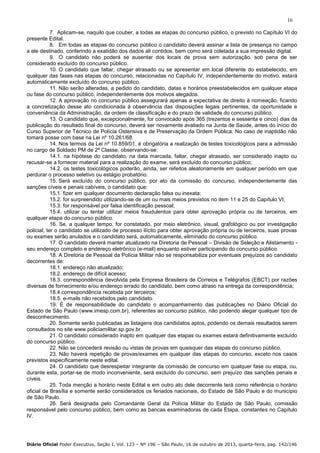 16
7. Aplicam-se, naquilo que couber, a todas as etapas do concurso público, o previsto no Capítulo VI do
presente Edital.
8. Em todas as etapas do concurso público o candidato deverá assinar a lista de presença no campo
a ele destinado, conferindo a exatidão dos dados ali contidos, bem como será coletada a sua impressão digital.
9. O candidato não poderá se ausentar dos locais de prova sem autorização, sob pena de ser
considerado excluído do concurso público.
10. O candidato que faltar, chegar atrasado ou se apresentar em local diferente do estabelecido, em
qualquer das fases nas etapas do concurso, relacionadas no Capítulo IV, independentemente do motivo, estará
automaticamente excluído do concurso público.
11. Não serão alteradas, a pedido do candidato, datas e horários preestabelecidos em qualquer etapa
ou fase do concurso público, independentemente dos motivos alegados.
12. A aprovação no concurso público assegurará apenas a expectativa de direito à nomeação, ficando
a concretização desse ato condicionada à observância das disposições legais pertinentes, da oportunidade e
conveniência da Administração, da ordem de classificação e do prazo de validade do concurso público.
13. O candidato que, excepcionalmente, for convocado após 365 (trezentos e sessenta e cinco) dias da
publicação do resultado final do concurso, deverá ser novamente avaliado na Junta de Saúde, antes do início do
Curso Superior de Técnico de Polícia Ostensiva e de Preservação da Ordem Pública. No caso de inaptidão não
tomará posse com base na Lei nº 10.261/68.
14. Nos termos da Lei nº 10.859/01, é obrigatória a realização de testes toxicológicos para a admissão
no cargo de Soldado PM de 2ª Classe, observando-se:
14.1. na hipótese do candidato, na data marcada, faltar, chegar atrasado, ser considerado inapto ou
recusar-se a fornecer material para a realização do exame, será excluído do concurso público;
14.2. os testes toxicológicos poderão, ainda, ser refeitos aleatoriamente em qualquer período em que
perdurar o processo seletivo ou estágio probatório.
15. Será excluído do concurso público, por ato da comissão do concurso, independentemente das
sanções cíveis e penais cabíveis, o candidato que:
15.1. fizer em qualquer documento declaração falsa ou inexata;
15.2. for surpreendido utilizando-se de um ou mais meios previstos no item 11 e 25 do Capítulo VI;
15.3. for responsável por falsa identificação pessoal;
15.4. utilizar ou tentar utilizar meios fraudulentos para obter aprovação própria ou de terceiros, em
qualquer etapa do concurso público.
16. Se, a qualquer tempo, for constatado, por meio eletrônico, visual, grafológico ou por investigação
policial, ter o candidato se utilizado de processo ilícito para obter aprovação própria ou de terceiros, suas provas
ou exames serão anulados e o candidato será, automaticamente, eliminado do concurso público.
17. O candidato deverá manter atualizado na Diretoria de Pessoal – Divisão de Seleção e Alistamento seu endereço completo e endereço eletrônico (e-mail) enquanto estiver participando do concurso público.
18. A Diretoria de Pessoal da Polícia Militar não se responsabiliza por eventuais prejuízos ao candidato
decorrentes de:
18.1. endereço não atualizado;
18.2. endereço de difícil acesso;
18.3. correspondência devolvida pela Empresa Brasileira de Correios e Telégrafos (EBCT) por razões
diversas de fornecimento e/ou endereço errado do candidato, bem como atraso na entrega da correspondência;
18.4.correspondência recebida por terceiros;
18.5. e-mails não recebidos pelo candidato.
19. É de responsabilidade do candidato o acompanhamento das publicações no Diário Oficial do
Estado de São Paulo (www.imesp.com.br), referentes ao concurso público, não podendo alegar qualquer tipo de
desconhecimento.
20. Somente serão publicadas as listagens dos candidatos aptos, podendo os demais resultados serem
consultados no site www.policiamilitar.sp.gov.br.
21. O candidato considerado inapto em qualquer das etapas ou exames estará definitivamente excluído
do concurso público.
22. Não se concederá revisão ou vistas de provas em quaisquer das etapas do concurso público.
23. Não haverá repetição de provas/exames em qualquer das etapas do concurso, exceto nos casos
previstos especificamente neste edital.
24. O candidato que desrespeitar integrante da comissão de concurso em qualquer fase ou etapa, ou,
durante esta, portar-se de modo inconveniente, será excluído do concurso, sem prejuízo das sanções penais e
cíveis.
25. Toda menção a horário neste Edital e em outro ato dele decorrente terá como referência o horário
oficial de Brasília e somente serão considerados os feriados nacionais, do Estado de São Paulo e do município
de São Paulo.
26. Será designada pelo Comandante Geral da Polícia Militar do Estado de São Paulo, comissão
responsável pelo concurso público, bem como as bancas examinadoras de cada Etapa, constantes no Capítulo
IV.

Diário Oficial Poder Executivo, Seção I, Vol. 123 – Nº 196 – São Paulo, 16 de outubro de 2013, quarta-feira, pag. 142/146

 