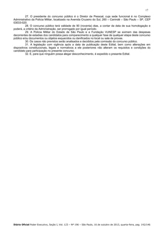 17
27. O presidente do concurso público é o Diretor de Pessoal, cuja sede funcional é no Complexo
Administrativo da Polícia Militar, localizado na Avenida Cruzeiro do Sul, 260 – Canindé – São Paulo – SP, CEP
03033-020.
28. O concurso público terá validade de 90 (noventa) dias, a contar da data de sua homologação e
poderá, a critério da Administração, ser prorrogado por igual período.
29. A Polícia Militar do Estado de São Paulo e a Fundação VUNESP se eximem das despesas
decorrentes de estadias dos candidatos para comparecimento a qualquer fase de qualquer etapa deste concurso
público e/ou documentos ou objetos esquecidos ou danificados no local ou sala de provas.
30. Os casos não previstos serão analisados e decididos pela comissão do concurso público.
31. A legislação com vigência após a data de publicação deste Edital, bem como alterações em
dispositivos constitucionais, legais e normativos a ele posteriores não alteram os requisitos e condições do
candidato para participação no presente concurso.
32. E, para que ninguém possa alegar desconhecimento, é expedido o presente Edital.

Diário Oficial Poder Executivo, Seção I, Vol. 123 – Nº 196 – São Paulo, 16 de outubro de 2013, quarta-feira, pag. 142/146

 