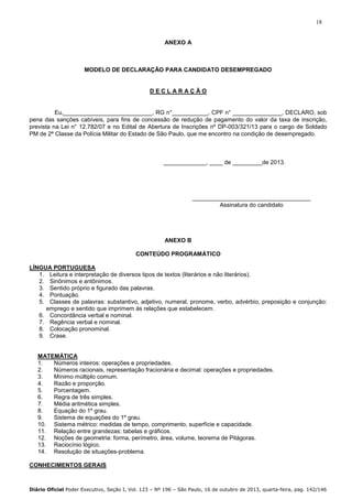 18

ANEXO A

MODELO DE DECLARAÇÃO PARA CANDIDATO DESEMPREGADO

DECLARAÇÃO

Eu,___________________________, RG n°___________, CPF n° _______________, DECLARO, sob
pena das sanções cabíveis, para fins de concessão de redução de pagamento do valor da taxa de inscrição,
prevista na Lei n° 12.782/07 e no Edital de Abertura de Inscrições nº DP-003/321/13 para o cargo de Soldado
PM de 2ª Classe da Polícia Militar do Estado de São Paulo, que me encontro na condição de desempregado.

_____________, ____ de _________de 2013.

____________________________________
Assinatura do candidato

ANEXO B
CONTEÚDO PROGRAMÁTICO
LÍNGUA PORTUGUESA
1. Leitura e interpretação de diversos tipos de textos (literários e não literários).
2. Sinônimos e antônimos.
3. Sentido próprio e figurado das palavras.
4. Pontuação.
5. Classes de palavras: substantivo, adjetivo, numeral, pronome, verbo, advérbio, preposição e conjunção:
emprego e sentido que imprimem às relações que estabelecem.
6. Concordância verbal e nominal.
7. Regência verbal e nominal.
8. Colocação pronominal.
9. Crase.

MATEMÁTICA
1.
Números inteiros: operações e propriedades.
2.
Números racionais, representação fracionária e decimal: operações e propriedades.
3.
Mínimo múltiplo comum.
4.
Razão e proporção.
5.
Porcentagem.
6.
Regra de três simples.
7.
Média aritmética simples.
8.
Equação do 1º grau.
9.
Sistema de equações do 1º grau.
10. Sistema métrico: medidas de tempo, comprimento, superfície e capacidade.
11. Relação entre grandezas: tabelas e gráficos.
12. Noções de geometria: forma, perímetro, área, volume, teorema de Pitágoras.
13. Raciocínio lógico.
14. Resolução de situações-problema.
CONHECIMENTOS GERAIS

Diário Oficial Poder Executivo, Seção I, Vol. 123 – Nº 196 – São Paulo, 16 de outubro de 2013, quarta-feira, pag. 142/146

 