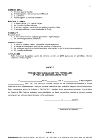 19
HISTÓRIA GERAL
1. Primeira Guerra Mundial.
2. O nazi-fascismo e a Segunda Guerra Mundial.
3. A Guerra Fria.
4. Globalização e as políticas neoliberais.
HISTÓRIA DO BRASIL
1. A Revolução de 1930 e a Era Vargas.
2. As Constituições Republicanas.
3. A estrutura política e os movimentos sociais no período militar.
4. A abertura política e a redemocratização do Brasil.
GEOGRAFIA
Geografia Geral
1. A nova ordem mundial, o espaço geopolítico e a globalização.
2. Os principais problemas ambientais.
Geografia do Brasil
1. A natureza brasileira (relevo, hidrografia, clima e vegetação)
2. A população: crescimento, distribuição, estrutura e movimentos.
3. As atividades econômicas: industrialização e urbanização, fontes de energia e agropecuária.
4. Os impactos ambientais.
ATUALIDADES
Fatos relevantes divulgados a partir do primeiro semestre de 2013, publicados em periódicos, internet,
imprensa e mídia em geral.

ANEXO C

TERMO DE RESPONSABILIDADE PARA PARTICIPAÇÃO
NA PROVA DE CONDICIONAMENTO FÍSICO

Eu,

, RG n°___________, CPF n° _______________, nº de inscrição nº

_________________. DECLARO, sob pena das sanções cabíveis, ter me submetido recentemente a exame
médico e ter sido considerado em condições físicas e satisfatórias para realização da prova de condicionamento
físico constante no anexo “D” do Edital nº DP-003/321/13. Declaro ainda, isentar irrestritamente a Polícia Militar
do Estado de São Paulo de quaisquer responsabilidades por danos ou prejuízos materiais e corporais que por
ventura venha a sofrer em decorrência da minha participação.
_____________, ____ de _________de 2014.

___________________________
Assinatura do candidato

ANEXO D
Diário Oficial Poder Executivo, Seção I, Vol. 123 – Nº 196 – São Paulo, 16 de outubro de 2013, quarta-feira, pag. 142/146

 