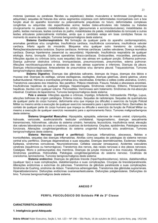 23
motoras (paresias ou paralisias flácidas ou espásticas); lesões musculares e tendinosas (congênitas ou
adquiridas); sequelas de fraturas dos vários segmentos corpóreos com deformidades incompatíveis com a boa
função atual do aparelho locomotor ou potencialmente prejudiciais no futuro; deformidades complexas
congênitas ou adquiridas não especificadas acima; lesões ósteo-articulares não tratadas ou tratadas
cirurgicamente no passado: instabilidades do ombro (glenoumerais e acromioclaviculares), instabilidades do
joelho, lesões meniscais, lesões condrais do joelho, instabilidades de patela, instabilidades do tornozelo e outras
lesões articulares potencialmente mórbidas, ainda que o candidato esteja em boas condições físicas no
momento do exame de seleção. Tumores benignos/malignos deste sistema;
Sistema Cardiorrespiratório: Má formação de qualquer parte do aparelho cardiorrespiratório,
anomalias genéticas e/ou congênitas. Insuficiência cardíaca, insuficiência coronariana, insuficiência valvular
cardíaca. Infarto agudo do miocárdio. Bloqueios e/ou qualquer outro transtorno da condução.
Retrações/abaulamentos torácicos. Sopros cardíacos. Arritmias cardíacas. Lesões valvulares. Doença reumática
cardíaca. Doença hipertensiva (essencial ou secundária). Hipotensão. Insuficiência respiratória de qualquer
etiologia. Asma, bronquite. Cicatrizes operatórias tóraco-cardíacas. Endocardites, miocardites, pericardites.
Infecções agudas ou crônicas (e/ou suas sequelas) das vias aéreas em qualquer porção. Enfisema pulmonar.
Doença pulmonar obstrutiva crônica, bronquectasias, pneumoconioses, pneumonites, edema pulmonar.
Afecções necróticas/supurativas e abscessos das vias aéreas superiores e inferiores. Doenças da pleura.
Doenças infectocontagiosas. Antecedentes de pneumotórax e/ou derrame pleural. Traqueostomias. Tumores
benignos/malignos deste sistema;
Sistema Digestivo: Doenças das glândulas salivares, doenças da língua, doenças dos lábios e
mucosa oral. Doenças do esôfago, varizes esofagianas, esofagites, doenças gástricas, úlcera gástrica, ulcera
bulbar/duodenal. Hérnias e eventrações primárias e/ou rescidivadas. Enterites e colites (colite ulcerativa, Crohn).
Transtornos vasculares dos intestinos. Íleo paralítico. Pólipos intestinais. Fissura, fístulas e abscessos anoretais.
Insuficiências hepáticas de qualquer etiologia. Hepatomegalia. Síndromes ictéricas. Etilismo. Fibrose/cirrose
hepáticas. Ascites com qualquer volume. Pancreatites. Verminoses sem tratamento. Síndromes de má-absorção
intestinal. Cicatrizes de laparotomia. Tumores benignos/malignos deste sistema;
Pele e anexos: Infecções agudas e crônicas, impetigo, linfadenite, hidrosadenite. Pênfigo, Lupus,
afecções bolhosas de origem patológica. Eritema nodoso. Sequelas de radioterapia. Sequelas de queimaduras
de qualquer parte do corpo humano, deformante e/ou que impeça (ou dificulte) o exercício da função Policial
Militar ou mesmo ainda a execução de qualquer exercício necessário para o aprimoramento físico. Dermatites de
contato de qualquer parte do corpo humano que impeça ou dificulte o exercício da função de Policial Militar ou
mesmo a execução de qualquer exercício necessário para o aprimoramento físico. Tumores malignos/benignos
deste sistema;
Sistema Urogenital Masculino: Hipospádia, epispádia, estenose de meato uretral, criptorquidia,
hidrocele, varicocele, ausência/atrofia testicular uni/bilateral, hipogonadismo, doenças sexualmente
transmissíveis, hidronefrose, cálculos do sistema urinário, hematúria, leucocitúria, insuficiência renal, elevação
dos valores laboratoriais de ureia e creatinina, cicatrizes de lombotomia. Orquites, epididimites. Patologias renais
funcionais. Alterações congênitas/genéticas do sistema urogenital funcionais e/ou anatômicas. Tumores
benignos/malignos deste sistema;
Sistema Nervoso (central e periférico): Doenças inflamatórias, abscessos, flebites e
tromboflebites, sequelas das doenças inflamatórias. Atrofias como sequelas de patologias do sistema nervoso
central e/ou periférico. Doenças degenerativas e suas sequelas. Doenças desmielinizantes. Esclerose múltipla.
Epilepsia, síndromes convulsivas. Neurocisticercose. Cefaleia vascular (enxaqueca). Acidentes vasculares
cerebrais (isquêmicos ou hemorrágicos). Transtornos dos nervos, das raízes nervosas e dos plexos nervosos.
Ciatalgias. Mono e polineuropatias dos membros. Doenças da junção mioneural e dos músculos. Miopatias.
Síndromes paralíticas. Hidrocefalia. Patologias congênitas/genéticas do sistema nervoso. Cicatrizes de
craniotomia, laminectomia. Tumores benignos/malignos deste sistema;
Sistema endócrino: Doenças da glândula tireoide (hiper/hipotireoidismos), bócios, diabétismélitus
(qualquer tipo) e suas complicações, diabétisinsipidus e suas complicações. Cirurgias da tireoide/paratireoide.
Alterações endócrinas e exócrinas do pâncreas. Transtornos da glândula paratireoide e suas complicações.
Síndrome de Cushing, síndrome de Adson. Transtornos adrenogenitais. Transtornos das glândulas suprarrenais.
Hiperaldosteronismo. Disfunções endócrinas ovarianas/testiculares. Disfunções poliglandulares. Disfunções do
timo. Tumores benignos/malignos deste sistema.

AN E X O F

P ER FIL P SI CO LÓ G IC O DO Sol da do PM de 2ª Cl a ss e

CARACTERISTICA-DIMENSÃO
1. Inteligência geral-Adequada
Diário Oficial Poder Executivo, Seção I, Vol. 123 – Nº 196 – São Paulo, 16 de outubro de 2013, quarta-feira, pag. 142/146

 