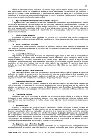25
Diante de situações novas é normal ao ser humano reagir primeiro através do seu campo emocional e,
após algum tempo, iniciar um processo de adaptação onde preponderam os mecanismos de raciocínio. O
exercício do trabalho policial, especialmente o atendimento de ocorrências, exige que o profissional tenha a
capacidade de se utilizar de seus potenciais intelectuais de modo a se adaptar rapidamente às novas situações
sem precisar dar vazão constante às suas emoções.
8. Agressividade Controlada e Bem Canalizada: Adequada
A agressividade é uma predisposição natural e necessária à sobrevivência e pode ser entendida como a
tendência de se enfrentar e superar obstáculos que dificultam a satisfação das necessidades humanas. Um
baixo nível de agressividade torna o indivíduo apático e submisso às imposições do meio ambiente, ao passo
que uma agressividade exacerbada pode levar à uma interpretação errônea dos estímulos, julgando-os
indiscriminadamente como ameaçadores. O policial militar deve ter tenacidade e avaliar o modo mais apropriado
de vencer as dificuldades.
9. Sinais Fóbicos: Ausentes
A presença de sinais de medo patológico ou irracional com dificuldade para manter o autocontrole
contraindica a aprovação do candidato a PM, pois o policiamento é uma atividade que exige o pleno equilíbrio do
profissional.
10. Sinais Disrítmicos: Ausentes
A presença de sinais disrítmicos contraindica a aprovação à Polícia Militar pelo fato de representar um
risco potencial à integridade pessoal e de outrem por ser o policiamento uma atividade que exige pleno equilíbrio
tensional do profissional.
11. Impulsividade: Diminuída
Impulsividade é a propensão do sujeito em empreender ações sobre o meio sem a necessidade de
raciocínio prévio. Tal condição, dentro de certos limites, permite uma reação rápida e adequada diante de uma
solicitação externa ao psiquismo. Entretanto, acima desses limites, pode levar a pessoa a reagir de modo
irrefletido em situações nas quais seria esperada a serenidade. A impulsividade permitida ao policial é aquela
suficiente a um agir com iniciativa, mas não de modo explosivo ou impensado. É importante deixar claro,
contudo, que reagir de modo irrefletido apenas esporadicamente, não indica que esse alguém seja sempre
impulsivo.
12. Memória Auditiva Visual: Adequada
Boa parte da eficácia do serviço de patrulhamento vem da capacidade do policial conhecer e memorizar
as feições e o padrão de comportamento dos habitantes do setor, as características da área geográfica e os
procedimentos típicos diante de situações-problemas. A partir do seu talento em memorizar e comparar é que
ele pode discriminar entre uma situação normal e uma de potencial interesse policial.
13. Flexibilidade de Conduta: Elevada
O Policial Militar, devido às inúmeras variáveis de atuação que surgem no seu dia-a-dia de trabalho, não
pode prender-se a formas rígidas de compreender a realidade que o cerca, sob pena de não ser capaz de dar
soluções aos problemas que se impuserem sobre ele. O indivíduo com baixa flexibilidade de conduta propende a
ampliar os efeitos nocivos causados pelo estresse resultante da exposição a situação conflitivas, extremas e até
inusitadas.
14. Criatividade: Elevada
Habilidade para extrair conclusões e soluções da própria experiência anterior e da vivência interna,
destacando-se pelo ineditismo, apresentando soluções novas para os problemas existentes, podendo assim
buscar formas cada vez mais eficazes de realizar ações e atingir objetivos, valendo-se dos meios disponíveis no
momento.
15. Autocrítica: Boa
Requisito fundamental para o aperfeiçoamento constante do trabalho comunitário. O senso do dever e o
compromisso com os ideais da PM são a certeza de que um eventual momento de glória individual serão
divididos e capitalizados a favor da Instituição e não somente de si mesmo. Um indivíduo com baixa autocrítica
ou elevado egoísmo tenderia a canalizar seus talentos na conquista de posições políticas junto à comunidade.
Tal situação poderia colocar todo o projeto em risco uma vez que o policial perderia a isenção de propósitos tão
necessária ao seu desempenho profissional. O policial comunitário deve ser capaz de observar o próprio
comportamento ao relacionar-se profissional ou socialmente com a comunidade a que estiver vinculado,
possibilitando a auto-avaliação e, se necessário, a mudança comportamental.
16. Disposição para o Trabalho: Elevada
Capacidade para lidar, de maneira produtiva, com tarefas sob sua responsabilidade, participando delas de
maneira construtiva, suportando uma longa exposição a agentes estressores, sem permitir que estes causem
Diário Oficial Poder Executivo, Seção I, Vol. 123 – Nº 196 – São Paulo, 16 de outubro de 2013, quarta-feira, pag. 142/146

 