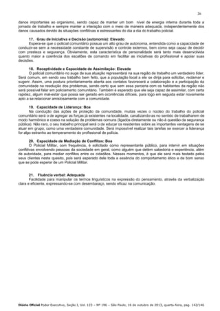 26
danos importantes ao organismo, sendo capaz de manter um bom nível de energia interna durante toda a
jornada de trabalho e sempre manter a interação com o meio de maneira adequada, independentemente dos
danos causados devido às situações conflitivas e estressantes do dia a dia do trabalho policial.
17. Grau de Iniciativa e Decisão (autonomia): Elevado
Espera-se que o policial comunitário possua um alto grau de autonomia, entendida como a capacidade de
conduzir-se sem a necessidade constante de supervisão e controle externos, bem como seja capaz de decidir
com presteza e segurança. Obviamente, esta característica de personalidade será tanto mais desenvolvida
quanto maior a coerência dos escalões de comando em facilitar as iniciativas do profissional e apoiar suas
decisões.
18. Receptividade e Capacidade de Assimilação: Elevada
O policial comunitário no auge de sua atuação representará na sua região de trabalho um verdadeiro líder.
Será comum, em sendo seu trabalho bem feito, que a população local a ele se dirija para solicitar, reclamar e
sugerir. Assim, uma postura prioritariamente aberta aos contatos favorecerá a colaboração e a participação da
comunidade na resolução dos problemas, sendo certo que sem essa parceria com os habitantes da região não
será possível falar em policiamento comunitário. Também é esperado que ele seja capaz de assimilar, com certa
rapidez, algum mal-estar que possa ser gerado em ocorrências difíceis, para logo em seguida estar novamente
apto a se relacionar amistosamente com a comunidade.
19. Capacidade de Liderança: Boa
Na condução das ações de proteção da comunidade, muitas vezes o núcleo do trabalho do policial
comunitário será o de agregar as forças já existentes na localidade, canalizando-as no sentido de trabalharem de
modo harmônico e coeso na solução de problemas comuns (ligados diretamente ou não à questão da segurança
pública). Não raro, o seu trabalho principal será o de educar os residentes sobre as importantes vantagens de se
atuar em grupo, como uma verdadeira comunidade. Será impossível realizar tais tarefas se exercer a liderança
for algo estranho ao temperamento do profissional de polícia.
20. Capacidade de Mediação de Conflitos: Boa
O Policial Militar, com frequência, é solicitado como representante público, para intervir em situações
conflitivas envolvendo pessoas da sociedade em geral, como alguém que detém sabedoria e experiência, além
de autoridade, para mediar conflitos entre os cidadãos. Nesses momentos, é que ele será mais testado pelos
seus clientes neste quesito, pois será esperado dele toda a essência do comportamento ético e de bom senso
que se pode esperar de um Policial Militar.

21. Fluência verbal: Adequada
Facilidade para manipular os termos linguísticos na expressão do pensamento, através da verbalização
clara e eficiente, expressando-se com desembaraço, sendo eficaz na comunicação.

Diário Oficial Poder Executivo, Seção I, Vol. 123 – Nº 196 – São Paulo, 16 de outubro de 2013, quarta-feira, pag. 142/146

 