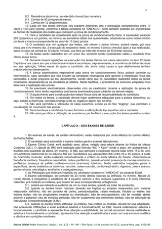 8
9.2. Resistência abdominal, em decúbito dorsal (tipo remador);
9.3. Corrida de 50 (cinquenta) metros;
9.4. Corrida em 12 (doze) minutos.
10. Cada um dos testes previstos nos subitens anteriores terá a pontuação compreendida entre 10
(dez) e 100 (cem) pontos, conforme a tabela constante no “ANEXO D”, onde também poderão ser encontradas
as formas de realização dos testes que compõem a prova de condicionamento.
11. Para o candidato ser considerado apto na prova de condicionamento físico, é necessário alcançar
201 (duzentos e um) pontos, no mínimo, no somatório obtido dos quatro testes, adotando-se como índice mínimo
por teste a marca correspondente ao valor de 10 (dez) pontos.
12. O candidato que, em qualquer dos testes, não obtiver o índice mínimo, poderá repetir, por uma
única vez e no mesmo dia, a execução do respectivo teste, no mínimo 5 (cinco) minutos após a sua realização,
salvo no caso da corrida de 12 (doze) minutos, que terá um intervalo mínimo de 30 (trinta) minutos.
13. Os testes serão realizados em um único dia, somente sendo considerado válido o resultado final
obtido dessa forma.
14. Somente haverá repetições na execução dos testes físicos nos casos elencados no item 12 deste
Capítulo e nos casos em que a banca examinadora reconhecer, expressamente, a ocorrência de falhas técnicas
em sua aplicação, falhas essas às quais o candidato não tenha dado causa e que efetivamente tenham
prejudicado seu desempenho.
15. A banca examinadora responsável pela prova de condicionamento físico poderá cancelar ou
interrompê-la, caso considere que não existam as condições necessárias para garantir a integridade física dos
candidatos e evitar prejuízos ao seu desempenho, sendo certo que os candidatos realizarão todos os testes
novamente, desprezando-se os resultados já obtidos. Nesta hipótese, o presidente do concurso estipulará nova
data para a realização das provas.
16. As eventuais anormalidades observadas com os candidatos durante a aplicação da prova de
condicionamento físico serão registradas pela banca examinadora para subsidiar as demais etapas.
17. O aquecimento para a realização dos testes físicos será de responsabilidade do candidato.
18. Em todos os testes, o candidato deverá trajar vestimenta adequada para a prática desportiva, ou
seja, calção ou bermuda, camiseta (manga curta ou regata) e algum tipo de tênis.
19. Não será permitida a utilização de calça esportiva, exceto as do tipo “legging”, que permitam a
visualização do movimento das pernas.
20. Recomenda-se a candidata do sexo feminino a utilização de top esportivo sob a camiseta.
21. Não será permitida a utilização de acessórios que facilitem a execução dos testes previstos no item
9.
CAPÍTULO X – DOS EXAMES DE SAÚDE

1. Os exames de saúde, de caráter eliminatório, serão realizados por Junta Médica do Centro Médico
da Polícia Militar.
2. O candidato será submetido a exame médico geral e exames laboratoriais.
3. Exame Clínico Geral: será avaliado peso, altura, relação peso-altura através do Índice de Massa
2
Corpórea (IMC). O cálculo do IMC será realizado pela fórmula: IMC = Kg/m (onde o peso, em quilogramas, é
dividido pelo quadrado da altura, em metros). O IMC que aprovará o candidato deverá estar entre 18 e 25, com
circunferência abdominal de no máximo 102 cm. Candidatos que apresentem IMC entre 25 e 30, porém, à custa
de hipertrofia muscular, serão avaliados individualmente a critério da Junta Médica de Saúde, observando-se
frequência cardíaca, frequência respiratória, pulsos periféricos, pressão arterial, presença de cianose (central ou
periférica), presença de palidez cutâneo-mucosa (anemias), icterícias. Serão realizadas inspeções gerais e
específicas, sendo avaliados os sistemas: vascular, osteomuscular, cardiorrespiratório, digestivo, pele e anexos,
genito-urinário, neurológico, endócrino e cabeça/pescoço.
4. As Patologias que implicam inaptidão do candidato constam no “ANEXO E” do presente Edital.
5. Exame odontológico: ser portador de 20 (vinte) dentes naturais ou artificiais, no mínimo. Nestes 20
(vinte) dentes é obrigatória a existência de 4 (quatro) caninos e dos incisivos superiores e 8 (oito) inferiores
restantes, pré-molares ou molares, que devem ter seus correspondentes antagônicos:
5.1. poderá ser tolerada a ausência de um ou mais dentes, quando se tratar de anodontia;
5.2. quando os dentes forem naturais: deverão ser hígidos ou estarem restaurados com material
restaurador definitivo, não ser portador de cáries, periodontopatias, raízes residuais, fístulas ou lesões dos
tecidos moles; não ter prognatismo (maxilar ou mandibular); não ter micrognatismo; não ter mordida aberta
anterior e posterior; não ter mordida profunda; não ter cruzamento dos elementos dentais; não ter disfunção da
Articulação Temporomandibular (ATM);
5.3. quando os dentes forem artificiais: se prótese, fixa unitária ou múltipla, deverá ter boa adaptação,
não apresentar infiltrações e estar aceitável estética e funcionalmente; se total, deverá restabelecer estética e
funcionalmente o candidato e apresentar boa retenção e estabilidade; se parcial removível, deverá restabelecer
estética e funcionalmente o candidato, apresentar boa retenção e estabilidade e estar com sua estrutura metálica
e plástica em condições aceitáveis.
Diário Oficial Poder Executivo, Seção I, Vol. 123 – Nº 196 – São Paulo, 16 de outubro de 2013, quarta-feira, pag. 142/146

 
