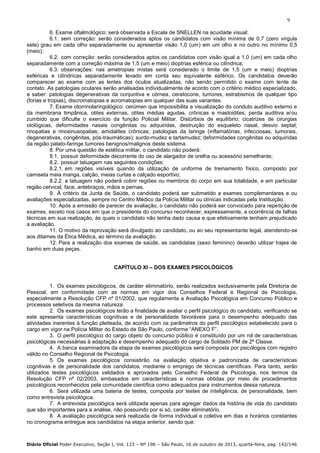 9
6. Exame oftalmológico: será observada a Escala de SNELLEN na acuidade visual:
6.1. sem correção: serão considerados aptos os candidatos com visão mínima de 0,7 (zero vírgula
sete) grau em cada olho separadamente ou apresentar visão 1,0 (um) em um olho e no outro no mínimo 0,5
(meio);
6.2. com correção: serão considerados aptos os candidatos com visão igual a 1,0 (um) em cada olho
separadamente com a correção máxima de 1,5 (um e meio) dioptrias esférica ou cilíndrica;
6.3. observações: nas ametropias mistas será considerado o limite de 1,5 (um e meio) dioptrias
esféricas e cilíndricas separadamente levado em conta seu equivalente esférico. Os candidatos deverão
comparecer ao exame com as lentes dos óculos atualizadas, não sendo permitido o exame com lente de
contato. As patologias oculares serão analisadas individualmente de acordo com o critério médico especializado,
a saber: patologias degenerativas da conjuntiva e córnea, ceratocone, tumores, estrabismos de qualquer tipo
(forias e tropias), discromatopias e acromatopias em qualquer das suas variantes.
7. Exame otorrinolaringológico: cerúmen que impossibilita a visualização do conduto auditivo externo e
da membrana timpânica, otites externas, otites médias agudas, crônicas e mastoidites; perda auditiva e/ou
zumbido que dificulte o exercício da função Policial Militar. Distúrbios de equilíbrio; cicatrizes de cirurgias
otológicas, deformidades nasais congênitas ou adquiridas, destruição do esqueleto nasal, desvio septal;
rinopatias e rinosinusopatias; amidalites crônicas; patologias da laringe (inflamatórias, infecciosas, tumorais,
degenerativas, congênitas, pós-traumáticas); surdo-mudez e tartamudez; deformidades congênitas ou adquiridas
da região palato-faringe tumores benignos/malignos deste sistema.
8. Por uma questão de estética militar, o candidato não poderá:
8.1. possuir deformidade decorrente do uso de alargador de orelha ou acessório semelhante;
8.2. possuir tatuagem nas seguintes condições:
8.2.1. em regiões visíveis quando da utilização de uniforme de treinamento físico, composto por
camiseta meia manga, calção, meias curtas e calçado esportivo;
8.2.2. a tatuagem não poderá cobrir regiões ou membros do corpo em sua totalidade, e em particular
região cervical, face, antebraços, mãos e pernas.
9. À critério da Junta de Saúde, o candidato poderá ser submetido a exames complementares e ou
avaliações especializadas, sempre no Centro Médico da Polícia Militar ou clínicas indicadas pela Instituição.
10. Após a emissão de parecer da avaliação, o candidato não poderá ser convocado para repetição de
exames, exceto nos casos em que o presidente do concurso reconhecer, expressamente, a ocorrência de falhas
técnicas em sua realização, às quais o candidato não tenha dado causa e que efetivamente tenham prejudicado
a avaliação.
11. O motivo da reprovação será divulgado ao candidato, ou ao seu representante legal, atendendo-se
aos ditames da Ética Médica, ao término da avaliação.
12. Para a realização dos exames de saúde, as candidatas (sexo feminino) deverão utilizar trajes de
banho em duas peças.
CAPÍTULO XI – DOS EXAMES PSICOLÓGICOS

1. Os exames psicológicos, de caráter eliminatório, serão realizados exclusivamente pela Diretoria de
Pessoal, em conformidade com as normas em vigor dos Conselhos Federal e Regional de Psicologia,
especialmente a Resolução CFP nº 01/2002, que regulamenta a Avaliação Psicológica em Concurso Público e
processos seletivos da mesma natureza.
2. Os exames psicológicos terão a finalidade de avaliar o perfil psicológico do candidato, verificando se
este apresenta características cognitivas e de personalidade favoráveis para o desempenho adequado das
atividades inerentes à função pleiteada, de acordo com os parâmetros do perfil psicológico estabelecido para o
cargo em vigor na Polícia Militar do Estado de São Paulo, conforme “ANEXO F”.
3. O perfil psicológico do cargo objeto do concurso público é constituído por um rol de características
psicológicas necessárias à adaptação e desempenho adequado do cargo de Soldado PM de 2ª Classe.
4. A banca examinadora da etapa de exames psicológicos será composta por psicólogos com registro
válido no Conselho Regional de Psicologia.
5. Os exames psicológicos consistirão na avaliação objetiva e padronizada de características
cognitivas e de personalidade dos candidatos, mediante o emprego de técnicas científicas. Para tanto, serão
utilizados testes psicológicos validados e aprovados pelo Conselho Federal de Psicologia, nos termos da
Resolução CFP nº 02/2003, embasados em características e normas obtidas por meio de procedimentos
psicológicos reconhecidos pela comunidade científica como adequados para instrumentos dessa natureza.
6. Será utilizada uma bateria de testes, composta por testes de inteligência, de personalidade, bem
como entrevista psicológica.
7. A entrevista psicológica será utilizada apenas para agregar dados da história de vida do candidato
que são importantes para a análise, não possuindo por si só, caráter eliminatório.
8. A avaliação psicológica será realizada de forma individual e coletiva em dias e horários constantes
no cronograma entregue aos candidatos na etapa anterior, sendo que:

Diário Oficial Poder Executivo, Seção I, Vol. 123 – Nº 196 – São Paulo, 16 de outubro de 2013, quarta-feira, pag. 142/146

 