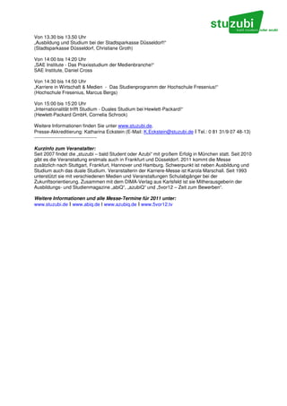 Von 13.30 bis 13.50 Uhr
„Ausbildung und Studium bei der Stadtsparkasse Düsseldorf!“
(Stadtsparkasse Düsseldorf, Christiane Groth)

Von 14:00 bis 14:20 Uhr
„SAE Institute - Das Praxisstudium der Medienbranche!“
SAE Institute, Daniel Cross

Von 14:30 bis 14:50 Uhr
„Karriere in Wirtschaft & Medien - Das Studienprogramm der Hochschule Fresenius!“
(Hochschule Fresenius, Marcus Bergs)

Von 15:00 bis 15:20 Uhr
„Internationalität trifft Studium - Duales Studium bei Hewlett-Packard!“
(Hewlett-Packard GmbH, Cornelia Schrock)

Weitere Informationen finden Sie unter www.stuzubi.de.
Presse-Akkreditierung: Katharina Eckstein (E-Mail: K.Eckstein@stuzubi.de I Tel.: 0 81 31/9 07 48-13)
---------------------------------------

Kurzinfo zum Veranstalter:
Seit 2007 findet die „stuzubi – bald Student oder Azubi“ mit großem Erfolg in München statt. Seit 2010
gibt es die Veranstaltung erstmals auch in Frankfurt und Düsseldorf. 2011 kommt die Messe
zusätzlich nach Stuttgart, Frankfurt, Hannover und Hamburg. Schwerpunkt ist neben Ausbildung und
Studium auch das duale Studium. Veranstalterin der Karriere-Messe ist Karola Marschall. Seit 1993
unterstützt sie mit verschiedenen Medien und Veranstaltungen Schulabgänger bei der
Zukunftsorientierung. Zusammen mit dem DIMA-Verlag aus Karlsfeld ist sie Mitherausgeberin der
Ausbildungs- und Studienmagazine „abiQ“, „azubiQ“ und „5vor12 – Zeit zum Bewerben“.

Weitere Informationen und alle Messe-Termine für 2011 unter:
www.stuzubi.de I www.abiq.de I www.azubiq.de I www.5vor12.tv
 