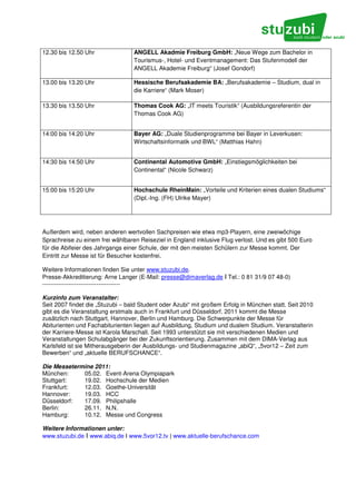 12.30 bis 12.50 Uhr               ANGELL Akadmie Freiburg GmbH: „Neue Wege zum Bachelor in
                                  Tourismus-, Hotel- und Eventmanagement: Das Stufenmodell der
                                  ANGELL Akademie Freiburg“ (Josef Gondorf)

13.00 bis 13.20 Uhr               Hessische Berufsakademie BA: „Berufsakademie – Studium, dual in
                                  die Karriere“ (Mark Moser)

13.30 bis 13.50 Uhr               Thomas Cook AG: „IT meets Touristik“ (Ausbildungsreferentin der
                                  Thomas Cook AG)


14:00 bis 14:20 Uhr               Bayer AG: „Duale Studienprogramme bei Bayer in Leverkusen:
                                  Wirtschaftsinformatik und BWL“ (Matthias Hahn)


14:30 bis 14:50 Uhr               Continental Automotive GmbH: „Einstiegsmöglichkeiten bei
                                  Continental“ (Nicole Schwarz)


15:00 bis 15:20 Uhr               Hochschule RheinMain: „Vorteile und Kriterien eines dualen Studiums“
                                  (Dipl.-Ing. (FH) Ulrike Mayer)




Außerdem wird, neben anderen wertvollen Sachpreisen wie etwa mp3-Playern, eine zweiwöchige
Sprachreise zu einem frei wählbaren Reiseziel in England inklusive Flug verlost. Und es gibt 500 Euro
für die Abifeier des Jahrgangs einer Schule, der mit den meisten Schülern zur Messe kommt. Der
Eintritt zur Messe ist für Besucher kostenfrei.

Weitere Informationen finden Sie unter www.stuzubi.de.
Presse-Akkreditierung: Arne Langer (E-Mail: presse@dimaverlag.de I Tel.: 0 81 31/9 07 48-0)
---------------------------------------

Kurzinfo zum Veranstalter:
Seit 2007 findet die „Stuzubi – bald Student oder Azubi“ mit großem Erfolg in München statt. Seit 2010
gibt es die Veranstaltung erstmals auch in Frankfurt und Düsseldorf. 2011 kommt die Messe
zusätzlich nach Stuttgart, Hannover, Berlin und Hamburg. Die Schwerpunkte der Messe für
Abiturienten und Fachabiturienten liegen auf Ausbildung, Studium und dualem Studium. Veranstalterin
der Karriere-Messe ist Karola Marschall. Seit 1993 unterstützt sie mit verschiedenen Medien und
Veranstaltungen Schulabgänger bei der Zukunftsorientierung. Zusammen mit dem DIMA-Verlag aus
Karlsfeld ist sie Mitherausgeberin der Ausbildungs- und Studienmagazine „abiQ“, „5vor12 – Zeit zum
Bewerben“ und „aktuelle BERUFSCHANCE“.

Die Messetermine 2011:
München:     05.02. Event-Arena Olympiapark
Stuttgart:   19.02. Hochschule der Medien
Frankfurt:   12.03. Goethe-Universität
Hannover:    19.03. HCC
Düsseldorf:  17.09. Philipshalle
Berlin:      26.11. N.N.
Hamburg:     10.12. Messe und Congress

Weitere Informationen unter:
www.stuzubi.de I www.abiq.de I www.5vor12.tv | www.aktuelle-berufschance.com
 