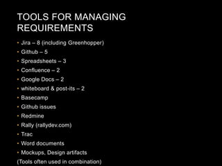 TOOLS FOR MANAGING 
REQUIREMENTS 
• Jira – 8 (including Greenhopper) 
• Github – 5 
• Spreadsheets – 3 
• Confluence – 2 
• Google Docs – 2 
• whiteboard & post-its – 2 
• Basecamp 
• Github issues 
• Redmine 
• Rally (rallydev.com) 
• Trac 
• Word documents 
• Mockups, Design artifacts 
(Tools often used in combination) 
 
