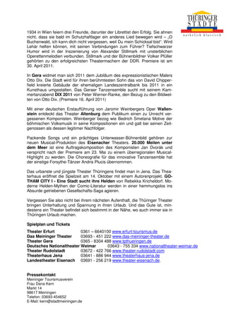 1934 in Wien feiern drei Freunde, darunter der Librettist den Erfolg. Sie ahnen
nicht, dass sie bald im Schutzhaftlager ein anderes Lied bewegen wird – „O
Buchenwald, ich kann dich nicht vergessen, weil Du mein Schicksal bist“. Wird
Lehár helfen können, mit seinen Verbindungen zum Führer? Tiefschwarzer
Humor wird in der Inszenierung von Alexander Stillmark mit unsterblichen
Operettenmelodien verbunden. Stillmark und der Bühnenbildner Volker Pfüller
gehörten zu den erfolgreichsten Theatermachern der DDR. Premiere ist am
30. April 2011.

In Gera widmet man sich 2011 dem Jubiläum des expressionistischen Malers
Otto Dix. Die Stadt wird für ihren berühmtesten Sohn das von David Chipper-
field kreierte Gebäude der ehemaligen Landeszentralbank bis 2011 in ein
Kunsthaus umgestalten. Das Geraer Tanzensemble sucht mit seinem Kam-
mertanzabend DIX 2011 von Peter Werner-Ranke, den Bezug zu den Bildwel-
ten von Otto Dix. (Premiere 16. April 2011)

Mit einer deutschen Erstaufführung von Jaromir Weinbergers Oper Wallen-
stein entdeckt das Theater Altenburg dem Publikum einen zu Unrecht ver-
gessenen Komponisten. Weinberger bezog wie Bedrich Smetana Motive der
böhmischen Volksmusik in seine Kompositionen ein und galt bei seinen Zeit-
genossen als dessen legitimer Nachfolger.

Packende Songs und ein prächtiges Unterwasser-Bühnenbild gehören zur
neuen Musical-Produktion des Eisenacher Theaters. 20.000 Meilen unter
dem Meer ist eine Auftragskomposition des Komponisten Jan Dvorák und
verspricht nach der Premiere am 23. Mai zu einem überregionalen Musical-
Highlight zu werden. Die Choreografie für das innovative Tanzensemble hat
der einstige Forsythe-Tänzer Andris Plucis übernommen.

Das urbanste und jüngste Theater Thüringens findet man in Jena. Das Thea-
terhaus eröffnet die Spielzeit am 14. Oktober mit einem Autorenprojekt. GO-
THAM CITY I - Eine Stadt sucht ihre Helden von Rebekka Kricheldorf. Mo-
derne Helden-Mythen der Comic-Literatur werden in einer hemmungslos ins
Absurde getriebenen Gesellschafts-Saga agieren.

Vergessen Sie also nicht bei ihrem nächsten Aufenthalt, die Thüringer Theater
bringen Unterhaltung und Spannung in ihren Urlaub. Und das Gute ist, min-
destens ein Theater befindet sich bestimmt in der Nähe, wo auch immer sie in
Thüringen Urlaub machen.

Spielplan und Tickets
Theater Erfurt            0361 – 6640100 www.erfurt-tourismus.de
Das Meininger Theater     03693 - 451 222 www.das-meininger-theater.de
Theater Gera              0365 - 8304 488 www.tpthueringen.de
Deutsches Nationaltheater Weimar       03643 - 755 334 www.nationaltheater-weimar.de
Theater Rudolstadt        03672 - 422 766 www.theater-rudolstadt.com
Theaterhaus Jena          03641 - 886 944 www.theaterhaus-jena.de
Landestheater Eisenach 03691 - 256 219 www.theater-eisenach.de.


Pressekontakt
Meininger Tourismusverein
Frau Dana Kern
Markt 14
98617 Meiningen
Telefon: 03693-454652
E-Mail: kern@stadtmeiningen.de
 