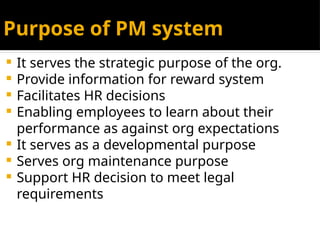 Purpose of PM system
 It serves the strategic purpose of the org.
 Provide information for reward system
 Facilitates HR decisions
 Enabling employees to learn about their
performance as against org expectations
 It serves as a developmental purpose
 Serves org maintenance purpose
 Support HR decision to meet legal
requirements
 