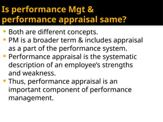 Is performance Mgt &
performance appraisal same?
 Both are different concepts.
 PM is a broader term & includes appraisal
as a part of the performance system.
 Performance appraisal is the systematic
description of an employee’s strengths
and weakness.
 Thus, performance appraisal is an
important component of performance
management.
 