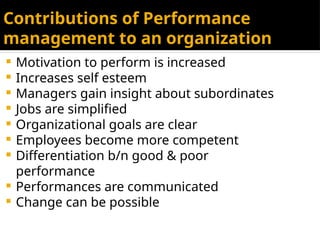 Contributions of Performance
management to an organization
 Motivation to perform is increased
 Increases self esteem
 Managers gain insight about subordinates
 Jobs are simplified
 Organizational goals are clear
 Employees become more competent
 Differentiation b/n good & poor
performance
 Performances are communicated
 Change can be possible
 