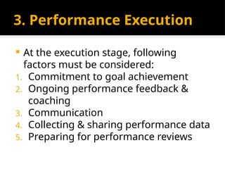 3. Performance Execution
 At the execution stage, following
factors must be considered:
1. Commitment to goal achievement
2. Ongoing performance feedback &
coaching
3. Communication
4. Collecting & sharing performance data
5. Preparing for performance reviews
 