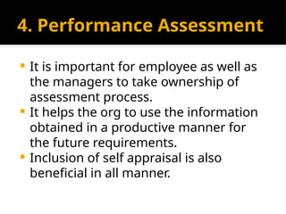 4. Performance Assessment
 It is important for employee as well as
the managers to take ownership of
assessment process.
 It helps the org to use the information
obtained in a productive manner for
the future requirements.
 Inclusion of self appraisal is also
beneficial in all manner.
 