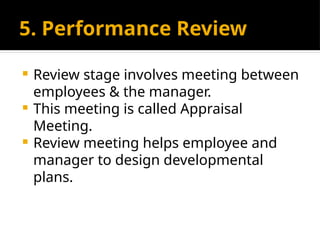 5. Performance Review
 Review stage involves meeting between
employees & the manager.
 This meeting is called Appraisal
Meeting.
 Review meeting helps employee and
manager to design developmental
plans.
 