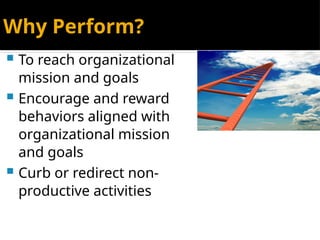 Why Perform?
 To reach organizational
mission and goals
 Encourage and reward
behaviors aligned with
organizational mission
and goals
 Curb or redirect non-
productive activities
 