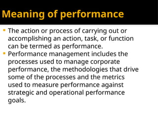 Meaning of performance
 The action or process of carrying out or
accomplishing an action, task, or function
can be termed as performance.
 Performance management includes the
processes used to manage corporate
performance, the methodologies that drive
some of the processes and the metrics
used to measure performance against
strategic and operational performance
goals.
 