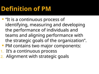 Definition of PM
 “It is a continuous process of
identifying, measuring and developing
the performance of individuals and
teams and aligning performance with
the strategic goals of the organization”.
 PM contains two major components:
1. It’s a continuous process
2. Alignment with strategic goals
 