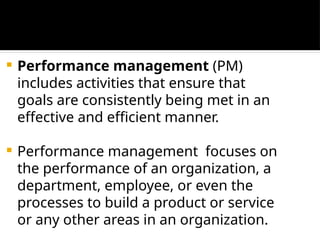  Performance management (PM)
includes activities that ensure that
goals are consistently being met in an
effective and efficient manner.
 Performance management focuses on
the performance of an organization, a
department, employee, or even the
processes to build a product or service
or any other areas in an organization.
 