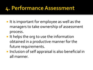  It is important for employee as well as the
managers to take ownership of assessment
process.
 It helps the org to use the information
obtained in a productive manner for the
future requirements.
 Inclusion of self appraisal is also beneficial in
all manner.
 