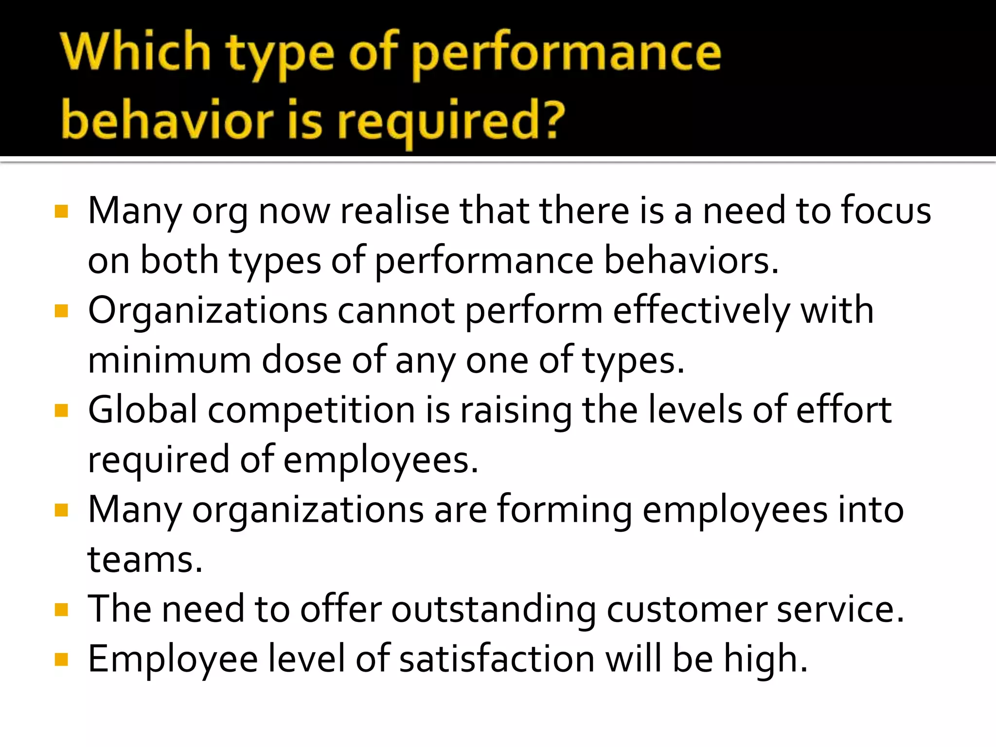  Many org now realise that there is a need to focus
on both types of performance behaviors.
 Organizations cannot perform effectively with
minimum dose of any one of types.
 Global competition is raising the levels of effort
required of employees.
 Many organizations are forming employees into
teams.
 The need to offer outstanding customer service.
 Employee level of satisfaction will be high.
 