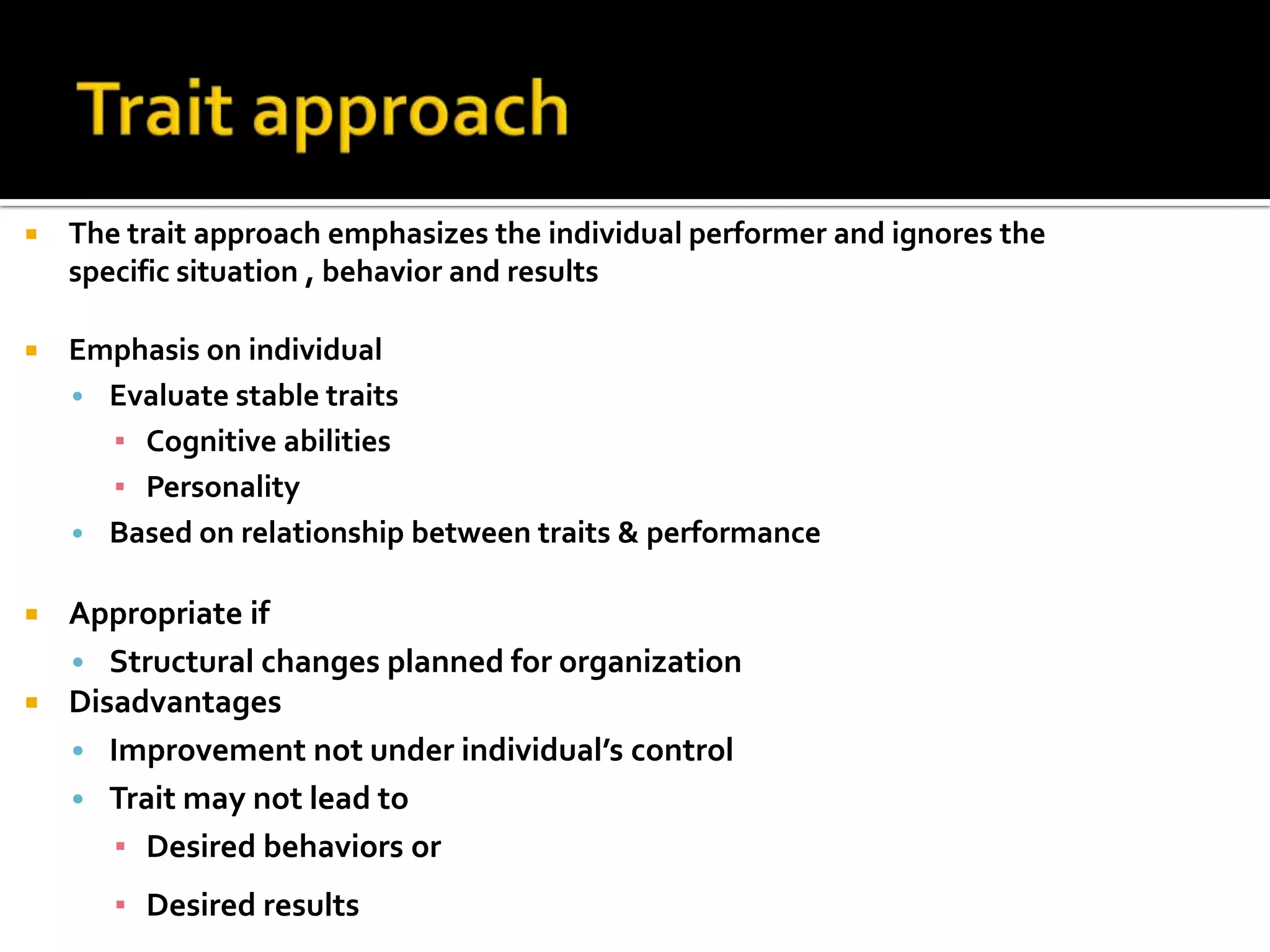 The trait approach emphasizes the individual performer and ignores the
specific situation , behavior and results
 Emphasis on individual
• Evaluate stable traits
▪ Cognitive abilities
▪ Personality
• Based on relationship between traits & performance
 Appropriate if
• Structural changes planned for organization
 Disadvantages
• Improvement not under individual’s control
• Trait may not lead to
▪ Desired behaviors or
▪ Desired results
 