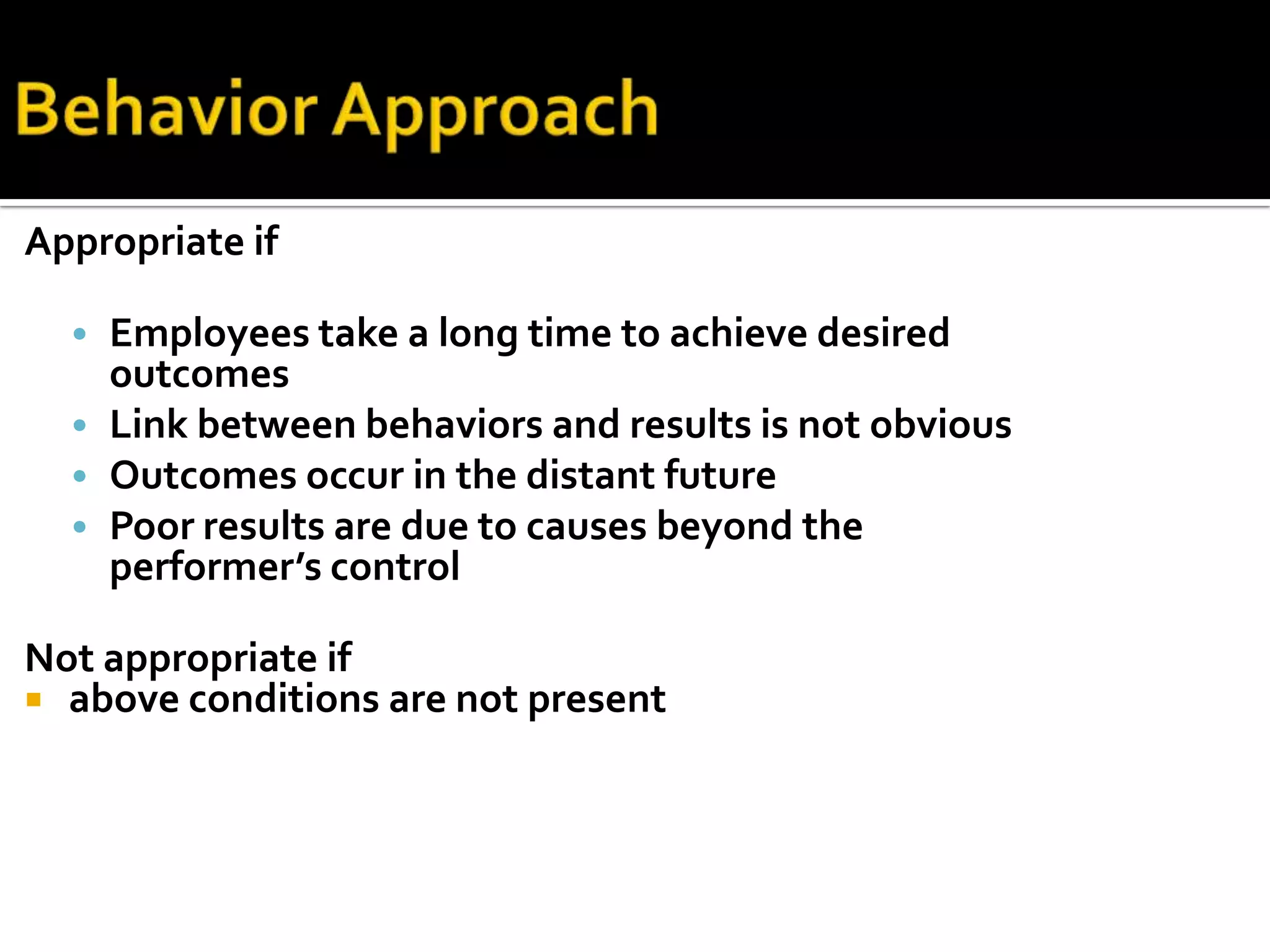 Appropriate if
• Employees take a long time to achieve desired
outcomes
• Link between behaviors and results is not obvious
• Outcomes occur in the distant future
• Poor results are due to causes beyond the
performer’s control
Not appropriate if
 above conditions are not present
 