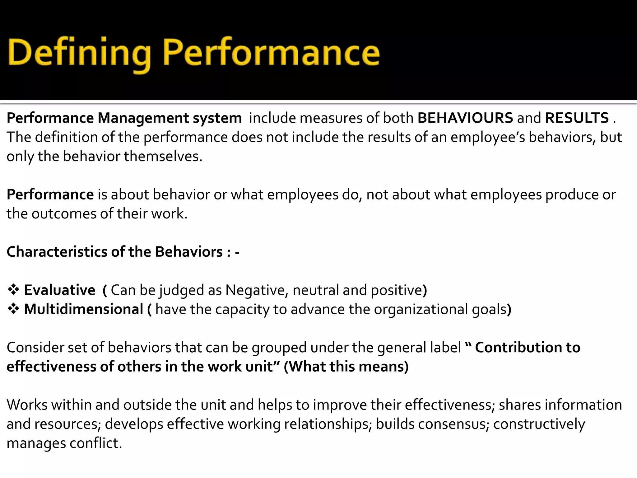 Performance Management system include measures of both BEHAVIOURS and RESULTS .
The definition of the performance does not include the results of an employee’s behaviors, but
only the behavior themselves.
Performance is about behavior or what employees do, not about what employees produce or
the outcomes of their work.
Characteristics of the Behaviors : -
 Evaluative ( Can be judged as Negative, neutral and positive)
 Multidimensional ( have the capacity to advance the organizational goals)
Consider set of behaviors that can be grouped under the general label “ Contribution to
effectiveness of others in the work unit” (What this means)
Works within and outside the unit and helps to improve their effectiveness; shares information
and resources; develops effective working relationships; builds consensus; constructively
manages conflict.
 