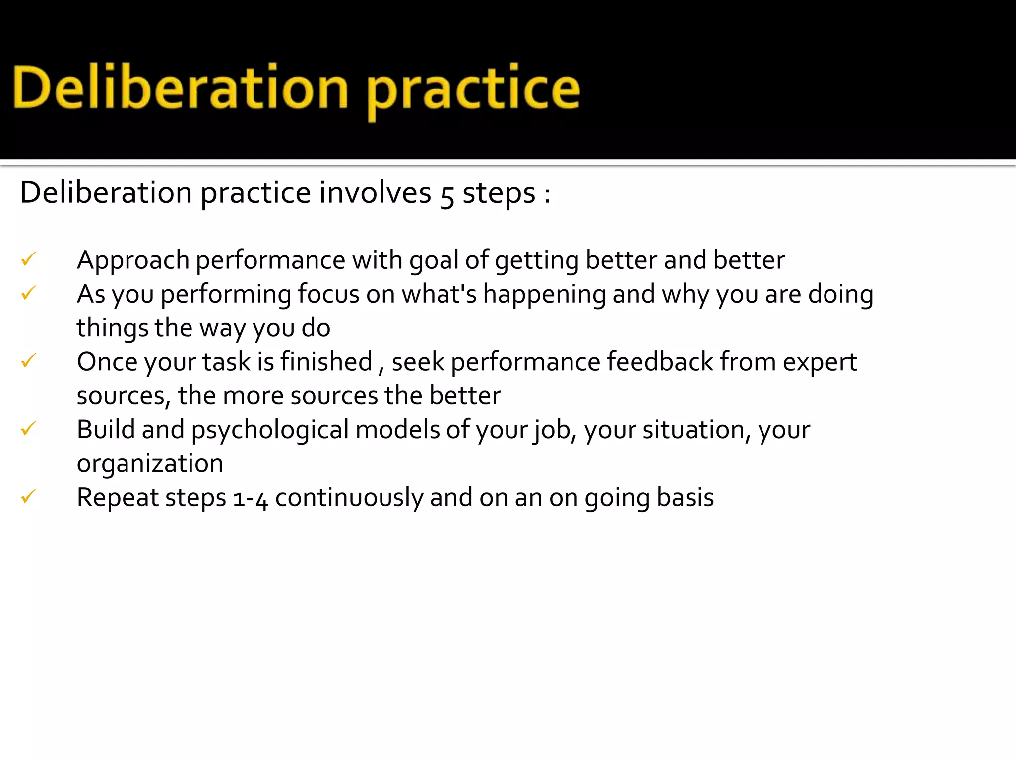 Deliberation practice involves 5 steps :
 Approach performance with goal of getting better and better
 As you performing focus on what's happening and why you are doing
things the way you do
 Once your task is finished , seek performance feedback from expert
sources, the more sources the better
 Build and psychological models of your job, your situation, your
organization
 Repeat steps 1-4 continuously and on an on going basis
 