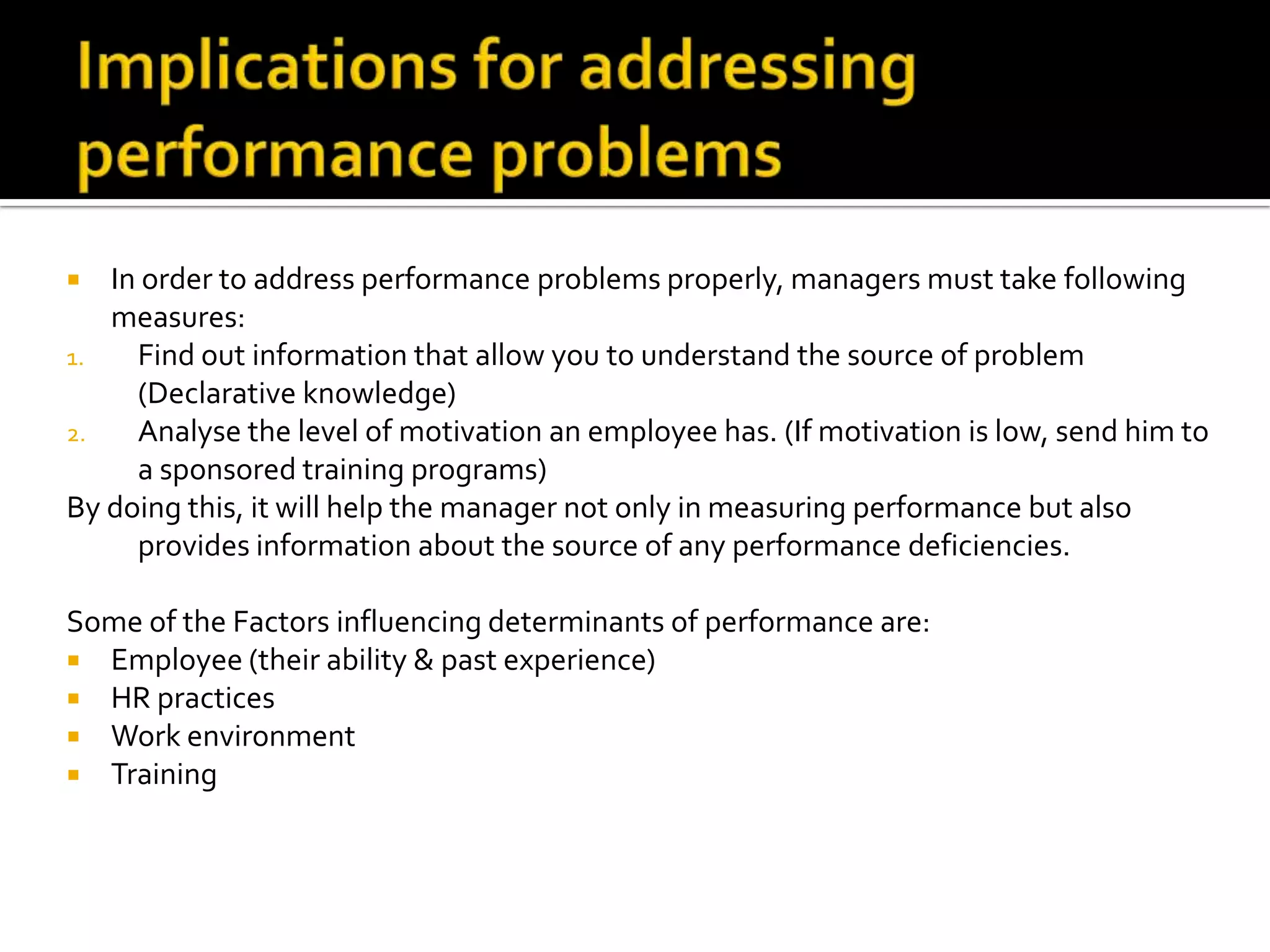  In order to address performance problems properly, managers must take following
measures:
1. Find out information that allow you to understand the source of problem
(Declarative knowledge)
2. Analyse the level of motivation an employee has. (If motivation is low, send him to
a sponsored training programs)
By doing this, it will help the manager not only in measuring performance but also
provides information about the source of any performance deficiencies.
Some of the Factors influencing determinants of performance are:
 Employee (their ability & past experience)
 HR practices
 Work environment
 Training
 
