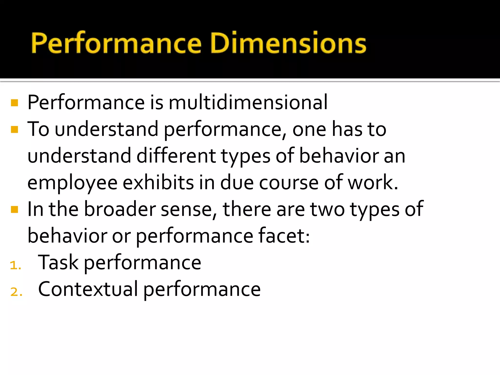  Performance is multidimensional
 To understand performance, one has to
understand different types of behavior an
employee exhibits in due course of work.
 In the broader sense, there are two types of
behavior or performance facet:
1. Task performance
2. Contextual performance
 