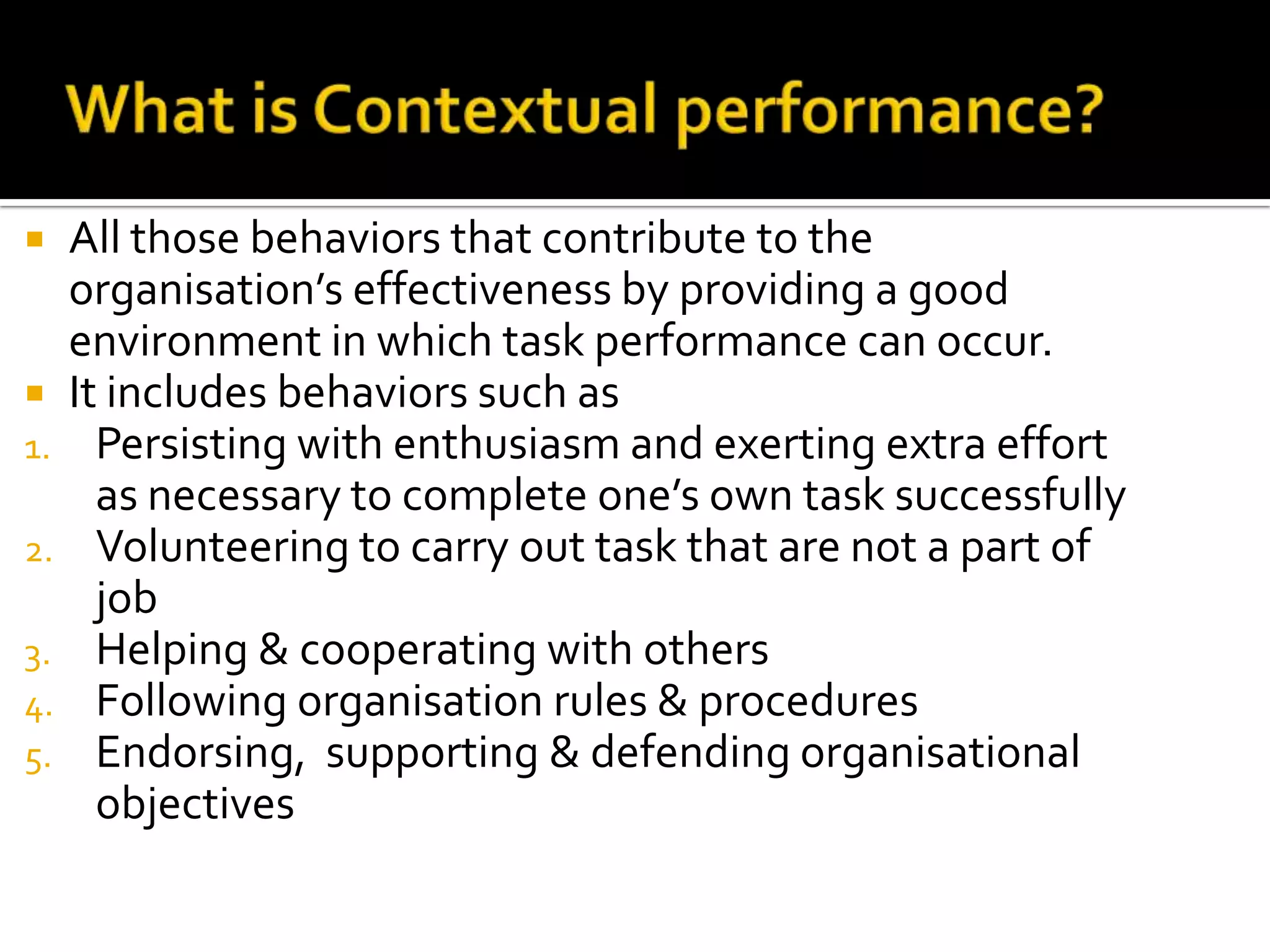  All those behaviors that contribute to the
organisation’s effectiveness by providing a good
environment in which task performance can occur.
 It includes behaviors such as
1. Persisting with enthusiasm and exerting extra effort
as necessary to complete one’s own task successfully
2. Volunteering to carry out task that are not a part of
job
3. Helping & cooperating with others
4. Following organisation rules & procedures
5. Endorsing, supporting & defending organisational
objectives
 
