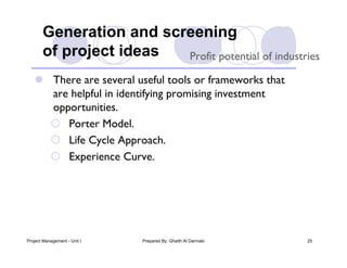 Generation and screening
       of project ideas  Profit potential of industries

    There are several useful tools or frameworks that
     are helpful in identifying promising investment
     opportunities.
      Porter Model.
      Life Cycle Approach.
      Experience Curve.




Project Management - Unit I   Prepared By: Ghaith Al Darmaki   25
 