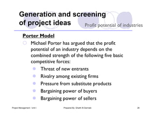 Generation and screening
       of project ideas  Profit potential of industries

           Porter Model
            Michael Porter has argued that the profit
              potential of an industry depends on the
              combined strength of the following five basic
              competitive forces:
                Threat of new entrants
                Rivalry among existing firms
                Pressure from substitute products
                Bargaining power of buyers
                Bargaining power of sellers
Project Management - Unit I   Prepared By: Ghaith Al Darmaki   26
 