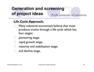 Generation and screening
       of project ideas  Profit potential of industries

           Life Cycle Approach.
            Many industrial economists believe that most
               products evolve through a life cycle which has
               four stages:
            pioneering stage,
            rapid growth stage,
            maturity and stabilization stage,
            and decline stage.



Project Management - Unit I   Prepared By: Ghaith Al Darmaki    28
 
