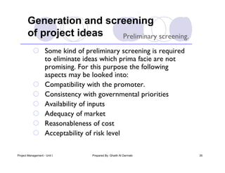 Generation and screening
       of project ideas  Preliminary screening.
            Some kind of preliminary screening is required
             to eliminate ideas which prima facie are not
             promising. For this purpose the following
             aspects may be looked into:
            Compatibility with the promoter.
            Consistency with governmental priorities
            Availability of inputs
            Adequacy of market
            Reasonableness of cost
            Acceptability of risk level

Project Management - Unit I   Prepared By: Ghaith Al Darmaki   35
 