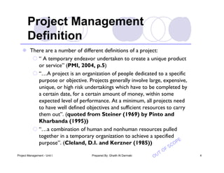  There are a number of different definitions of a project:
       “ A temporary endeavor undertaken to create a unique product
        or service” (PMI, 2004, p.5)
       “…A project is an organization of people dedicated to a specific
        purpose or objective. Projects generally involve large, expensive,
        unique, or high risk undertakings which have to be completed by
        a certain date, for a certain amount of money, within some
        expected level of performance. At a minimum, all projects need
        to have well defined objectives and sufficient resources to carry
        them out”. (quoted from Steiner (1969) by Pinto and
        Kharbanda (1995))
       “…a combination of human and nonhuman resources pulled
        together in a temporary organization to achieve a specified
                                                                        e
        purpose”. (Cleland, D.I. and Kerzner (1985))               c op
                                                                          o fS
                                                                      t
Project Management - Unit I     Prepared By: Ghaith Al Darmaki
                                                                 Ou              4
 