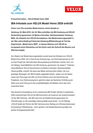 Presseinformation – VELUX Model Home 2020

IBA-Infostele zum VELUX Model Home 2020 enthüllt
Vision vom CO2-neutralen Modernisieren nimmt Gestalt an

Hamburg, 26. März 2010. Am 25. März enthüllten die IBA Hamburg und VELUX
Deutschland gemeinsam mit Markus Schreiber, Bezirksamtsleiter Hamburg-
Mitte, die Infostele zum VELUX Konzepthaus. Das Modernisierungsprojekt in
der 50er-Jahre-Siedlung Finkenriek (Hamburg-Wilhelmsburg) ist Teil des
Experiments „Model Home 2020“, in dessen Rahmen sich VELUX an
europaweit sechs Standorten auf die Suche nach der Zukunft des Bauens und
Wohnens begibt.


Zum Beginn der Modernisierungsarbeiten wurde heute die Infostele zum VELUX
Model Home 2020, die in Zukunft als Orientierungs- und Informationspunkt vor Ort
auf das Projekt der Internationalen Bauausstellung aufmerksam machen wird, von
Uli Hellweg, Geschäftsführer der IBA Hamburg, gemeinsam mit Jesper F. Petersen,
Geschäftsführer VELUX Deutschland und Markus Schreiber, Bezirksamtsleiter
Hamburg-Mitte, enthüllt. Die etwa zwei Meter sechzig hohen Stelen, die zum
jeweiligen Baubeginn der IBA-Projekte aufgestellt werden, zeigen auf vier Seiten
neben den Planungen der IBA und ihren Partnern auch die Geschichte des
Projektorts. Zum Rahmenprogramm gehörte neben der feierlichen Enthüllung der
Stele auch eine Führung mit den projektbeteiligten Architekten durch das noch
unsanierte Haus.


Das deutsche Konzepthaus ist ein anerkanntes IBA-Projekt: Bereits im September
2009 unterzeichnete VELUX die IBA-Konvention als Ausdruck der Zusammenarbeit
mit der IBA Hamburg. „Die IBA setzt sich als Stadtentwicklungsprozess mit
Anforderungen an die zukünftige Lebensqualität auseinander “ so Uli Hellweg.
„VELUX leistet als Partner der IBA Hamburg einen Beitrag zum Klimaschutzkonzept
Erneuerbares Wilhelmsburg – denn gerade in der Bestandssanierung liegen die
großen Energiesparpotenziale.“
 