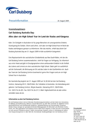 20. August 2009



Veranstaltungshinweis

Carl Duisberg Australia Day:
Alles über ein High School Year im Land der Koalas und Kängurus

Köln. Ein Schuljahr in Australien ist für junge Menschen ein unvergessliches Erlebnis.
Grund genug für Schüler, Eltern und Lehrer, sich über ein High School Year im Reich der
Koalas und Kängurus genauer zu informieren. Wer das möchte, erhält dazu beim Carl
Duisberg Australia Day am 31. August 2009 in Köln ausführlich Gelegenheit.


Eine Repräsentantin der australischen Schulbehörde aus New South Wales, mit der die
Carl Duisberg Centren zusammenarbeiten, steht für Fragen zur Verfügung. Sie informiert
aus erster Hand und gibt in Einzelgesprächen einen umfassenden Einblick in die Vielfalt
des Lebens und Lernens an einer australischen High School. Dabei geht sie ausführlich
auf die Fächerwahl, die Betreuung vor Ort und das Leben in den Gastfamilien ein. Auch
das Team der Carl Duisberg Centren beantwortet gerne Ihre Fragen rund um ein High
School Year in Australien.


Der Australia Day beginnt am 31. August 2009 um 16:30 Uhr bei den Carl Duisberg
Centren, Hansaring 49-51, 50670 Köln. Die Teilnahme ist kostenlos. Um Anmeldung wird
gebeten: Carl Duisberg Centren, Mirjam Auweiler, Hansaring 49-51, 50670 Köln,
Tel.: 0221/16 26-201, Fax: 0221/16 26-217, E-Mail: highschool@cdc.de oder online
anmelden www.cdc.de.


Information zu den Carl Duisberg Centren:
Die Carl Duisberg Centren sind ein führendes Dienstleistungsunternehmen auf dem Gebiet der internationa-
len Bildung und Qualifizierung. Mehreren tausend Menschen aus aller Welt vermitteln wir alljährlich Fremd-
sprachenkenntnisse und interkulturelle Kompetenz, Auslandserfahrung und internationales Fachwissen.
Darüber hinaus managen wir grenzüberschreitende Bildungsprojekte für Wirtschaft und öffentliche Institu-
tionen. Die 1962 gegründeten Carl Duisberg Centren haben ihren Hauptsitz in Köln und sind in Deutschland     Pressekontakt
an sechs weiteren Standorten präsent. Eigene internationale Standorte sichern in Verbindung mit zahlrei-     Carl Duisberg Centren
chen Kooperationspartnern in aller Welt die internationale Handlungsfähigkeit der Carl Duisberg Centren.     Anja Thiede
                                                                                                             Hansaring 49-51
                                                                                                             50670 Köln
                                                                                                             Tel. 0221/1626-261
                                                                                                             Fax 0221/1626-256
                                                                                                             E-Mail thiede@cdc.de
                                                                                                             www.cdc.de
 