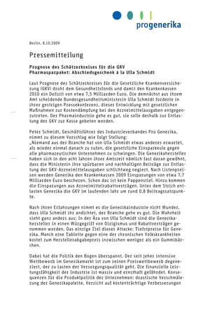 Berlin, 8.10.2009


Pressemitteilung
Prognose des Schätzerkreises für die GKV
Pharmasparpaket: Abschiedsgeschenk á la Ulla Schmidt

Laut Prognose des Schätzerkreises für die Gesetzliche Krankenversiche-
rung (GKV) droht dem Gesundheitsfonds und damit den Krankenkassen
2010 ein Defizit von etwa 7,5 Milliarden Euro. Die demnächst aus ihrem
Amt scheidende Bundesgesundheitsministerin Ulla Schmidt forderte in
ihrer gestrigen Pressekonferenz, dieser Entwicklung mit gesetzlichen
Maßnahmen zur Kostendämpfung bei den Arzneimittelausgaben entgegen-
zutreten. Der Pharmaindustrie gehe es gut, sie solle deshalb zur Entlas-
tung der GKV zur Kasse gebeten werden.

Peter Schmidt, Geschäftsführer des Industrieverbandes Pro Generika,
nimmt zu diesem Vorschlag wie folgt Stellung:
„Niemand aus der Branche hat von Ulla Schmidt etwas anderes erwartet,
als wieder einmal danach zu rufen, die gesetzliche Einsparkeule gegen
alle pharmazeutischen Unternehmen zu schwingen. Die Generikahersteller
haben sich in den acht Jahren ihrer Amtszeit nämlich fast daran gewöhnt,
dass die Ministerin ihre spürbaren und nachhaltigen Beiträge zur Entlas-
tung der GKV-Arzneimittelausgaben schlichtweg negiert. Nach Listenprei-
sen werden Generika den Krankenkassen 2009 Einsparungen von etwa 7,7
Milliarden Euro bescheren. Schon das ist kein Pappenstiel. Hinzu kommen
die Einsparungen aus Arzneimittelrabattverträgen. Unter dem Strich ent-
lasten Generika die GKV im laufenden Jahr um rund 0,8 Beitragssatzpunk-
te.

Nach ihren Erfahrungen nimmt es die Generikaindustrie nicht Wunder,
dass Ulla Schmidt ihr andichtet, der Branche gehe es gut. Die Wahrheit
sieht ganz anders aus: In der Ära von Ulla Schmidt sind die Generika-
hersteller in einen Würgegriff von Dirigismus und Rabattverträgen ge-
nommen worden. Das einzige Ziel dieser Attacke: Tiefstpreise für Gene-
rika. Manch eine Tablette gegen eine der chronischen Volkskrankheiten
kostet zum Herstellerabgabepreis inzwischen weniger als ein Gummibär-
chen.

Dabei hat die Politik den Bogen überspannt. Der seit jeher intensive
Wettbewerb im Generikamarkt ist zum reinen Preiswettbewerb degene-
riert, der zu Lasten der Versorgungsqualität geht. Die finanzielle Leis-
tungsfähigkeit der Industrie ist massiv und ernsthaft gefährdet. Konse-
quenzen für die Produktpolitik der Unternehmen: drastische Verschmäle-
rung der Generikapalette, Verzicht auf kostenträchtige Verbesserungen
 