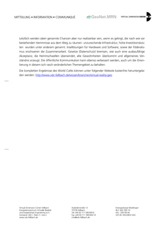 MITTEILUNG • INFORMATION • COMMUNIQUÉ 
Virtual Dimension Center Fellbach 
Kompetenzzentrum Virtuelle Realität 
und Kooperatives Engineering w.V. 
Vorstand: OB C. Palm (1. Vors.) 
www.vdc-fellbach.de 
Auberlenstraße 13 
70736 Fellbach 
Tel +49 (0) 711 585309-0 
Fax +49 (0) 711 585309-19 
info@vdc-fellbach.de 
Kreissparkasse Waiblingen 
BLZ: 602 500 10 
Kto.: 200 99 44 
UST-ID: DE229031320 
Letztlich werden oben genannte Chancen aber nur realisierbar sein, wenn es gelingt, die nach wie vor bestehenden Hemmnisse aus dem Weg zu räumen: unzureichende Infrastruktur, hohe Investitionskos- ten wurden unter anderem genannt. Insellösungen für Hardware und Software, sowie der Föderalis- mus erschweren die Zusammenarbeit. Gesetze (Datenschutz) bremsen, wie auch eine ausbaufähige Akzeptanz, die Hemmschwellen überwindet, alte Gewohnheiten überkommt und allgemeines Ver- ständnis erzeugt. Die öffentliche Kommunikation kann ebenso verbessert werden, auch um die Orien- tierung in diesem sich rasch veränderlichen Themengebiet zu behalten. 
Die kompletten Ergebnisse des World Cafés können unter folgender Website kostenfrei heruntergela- den werden: http://www.vdc-fellbach.de/wissen/branchen/virtual-reality-geo 
 