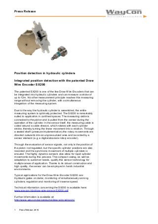 Press Release
Position detection in hydraulic cylinders
Integrated position detection with the patented Draw
Wire Encoder SX200
The patented SX200 is one of the few Draw Wire Encoders that can
be integrated into hydraulic cylinders and can measure a stroke of
up to 12m. No other measurement principle reaches this measuring
range without removing the cylinder, with a simultaneous
integration of the measuring system.
Due to the way the hydraulic cylinder is assembled, the entire
measuring system is optimally protected. The SX200 is remarkably
suited to application in confined spaces. The measuring cable is
connected to the piston and is pulled from the sensor during the
operation of the cylinder. In the sensor itself, the measuring cable is
coiled around a cable sheave, which rotates with each cylinder
stroke, thereby turning the linear movement into a rotation. Through
a sealed shaft (pressure implementation) the rotary movements are
directed outwards into an unpressurized area and recorded by a
sensor element (e.g. a digital absolute rotary encoder).
Through the evaluation of sensor signals, not only is the position of
the piston rod regulated, but the specific cylinder positions are also
recorded and the synchronic movement of multiple cylinders is
ensured. The highly dynamic sensors also allow for rapid cylinder
movements during this process. The compact casing, as well as
adaptation to customer needs, qualify this sensor technology for
multiple areas of application. Thanks to its robust construction and
high quality, the sensor can be employed in harsh industrial
environments.
Typical applications for the Draw Wire Encoder SX200 are:
Hydraulic gates on dams; monitoring of simultaneously running
cylinders; regulation and monitoring of traverse speed.
Technical information concerning the SX200 is available here:
www.waycon.biz/draw-wire-sensor-SX200.pdf
Further information is available at:
http://www.waycon.biz/products/draw-wire-sensors/
Press Release: 20151
 