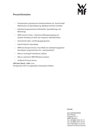 Presseinformation


      Professionelles, geräuscharmes Scheibenmahlwerk mit „Food Friendly“
      Mahlscheiben aus Speziallegierung, Mahlgrad stufenlos einstellbar

      Individuell programmierbare Kaffeestärke, Tassenfüllmenge und
      Milchmenge

      WMF Connect & Clean – Patentierte Milchsystemspülung mit
      direktem Anschluss am Gerät und integrierter Abschaltfunktion

      Automatische Spül- und Reinigungsprogramme

      Indirekt beheizte Tassenablage

      WMF Zero-Energy-Function, 4 Eco Modes für individuell angepassten
      Strombedarf, programmierbare Ein- und Ausschaltzeit
      Add-on: Cromargan® Isolierkanne inklusive

      Add-on: patentierte WMF Milchlanze inklusive

      24 Monate Premium Service
UVP (inkl. Mwst): 1.990,- Euro
Ab September 2012 im ausgewählten Fachhandel erhältlich.




                                                                            Kontakt:

                                                                            p.co communications
                                                                            Petra Reppert
                                                                            Potsdamer Str. 5
                                                                            80802 München
                                                                            Fon +49 (0)89 / 99 01 97-11
                                                                            Fax +49 (0)89 / 99 01 97-29
                                                                            petra.reppert@p-co-com.de
                                                                            www.pco-communications.de
 