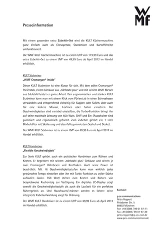 Presseinformation


Mit einem passenden extra Zubehör-Set wird die KULT Küchenmaschine
ganz einfach auch als Citruspresse, Standmixer und Kartoffelreibe
umfunktioniert.
Die WMF KULT Küchenmaschine ist zu einem UVP von 119,99 Euro und das
extra Zubehör-Set zu einem UVP von 49,99 Euro ab April 2012 im Handel
erhältlich.


KULT Stabmixer
„WMF Cromargan® inside“
Dieser KULT Stabmixer ist eine Klasse für sich. Mit dem edlen Cromargan®
Pürierstab, einem Gehäuse aus „edelstahl plus“ und mit seinem WMF Messer
aus Edelstahl leistet er ganze Arbeit. Den ergonomischen und starken KULT
Stabmixer kann man mit einem Klick vom Pürierstab in einen Schneebesen
verwandeln und entsprechend vielseitig für Suppen oder Soßen, aber auch
für eine lockere Mousse, Eischnee oder Sahne einsetzen. Die
Geschwindigkeiten sind variabel einstellbar, die Turbo-Funktion bringt ihn
auf seine maximale Leistung von 600 Watt. Griff und Ein-/Ausschalter sind
gummiert und ergonomisch geformt. Zum Zubehör gehört ein 1 Liter
Mixbehälter mit Skalierung und ebenfalls gummiertem Sockel und Deckel.
Der WMF KULT Stabmixer ist zu einem UVP von 69,99 Euro ab April 2012 im
Handel erhältlich.


KULT Handmixer
„Flexible Geschwindigkeit“
Zur Serie KULT gehört auch ein praktischer Handmixer zum Rühren und
Kneten. Er begeistert mit seinem „edelstahl plus“ Gehäuse und seinen je
zwei Cromargan® Rührbesen und Knethaken. Auch seine Power ist
beachtlich: Mit 16 Geschwindigkeitsstufen kann man wirklich jedes
gewünschte Tempo einstellen oder ihn mit Turbo-Funktion zu voller Stärke
auflaufen lassen. 350 Watt stehen zum Kneten und Rühren von
beispielsweise Kuchenteig zur Verfügung. Ein digitales LC-Display zeigt
sowohl die Geschwindigkeitsstufe als auch die Laufzeit für ein perfektes
Rührergebnis an. Und Hausfrauen/-männer werden es lieben: seine              Kontakt:
integrierte Kabelaufwicklung sorgt für Ordnung.                              p.co communications
                                                                             Petra Reppert
Der WMF KULT Handmixer ist zu einem UVP von 69,99 Euro ab April 2012         Potsdamer Str. 5
im Handel erhältlich.                                                        80802 München
                                                                             Fon +49 (0)89 / 99 01 97-11
                                                                             Fax +49 (0)89 / 99 01 97-29
                                                                             petra.reppert@p-co-com.de
                                                                             www.pco-communications.de
 