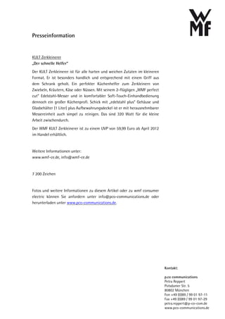 Presseinformation


KULT Zerkleinerer
„Der schnelle Helfer“
Der KULT Zerkleinerer ist für alle harten und weichen Zutaten im kleineren
Format. Er ist besonders handlich und entsprechend mit einem Griff aus
dem Schrank geholt. Ein perfekter Küchenhelfer zum Zerkleinern von
Zwiebeln, Kräutern, Käse oder Nüssen. Mit seinem 2-flügligen „WMF perfect
cut“ Edelstahl-Messer und in komfortabler Soft-Touch-Einhandbedienung
dennoch ein großer Küchenprofi. Schick mit „edelstahl plus“ Gehäuse und
Glasbehälter (1 Liter) plus Aufbewahrungsdeckel ist er mit herausnehmbarer
Messereinheit auch simpel zu reinigen. Das sind 320 Watt für die kleine
Arbeit zwischendurch.
Der WMF KULT Zerkleinerer ist zu einem UVP von 59,99 Euro ab April 2012
im Handel erhältlich.


Weitere Informationen unter:
www.wmf-ce.de, info@wmf-ce.de


7 200 Zeichen


Fotos und weitere Informationen zu diesem Artikel oder zu wmf consumer
electric können Sie anfordern unter info@pco-communications.de oder
herunterladen unter www.pco-communications.de.




                                                                             Kontakt:

                                                                             p.co communications
                                                                             Petra Reppert
                                                                             Potsdamer Str. 5
                                                                             80802 München
                                                                             Fon +49 (0)89 / 99 01 97-11
                                                                             Fax +49 (0)89 / 99 01 97-29
                                                                             petra.reppert@p-co-com.de
                                                                             www.pco-communications.de
 