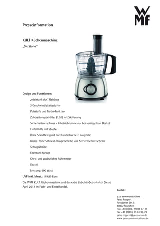 Presseinformation


KULT Küchenmaschine
„Die Starke“




Design und Funktionen:

      „edelstahl plus“ Gehäuse
      2 Geschwindigkeitsstufen
      Pulsstufe und Turbo-Funktion
      Zubereitungsbehälter (1,5 l) mit Skalierung
      Sicherheitsverschluss – Inbetriebnahme nur bei verriegeltem Deckel
      Einfüllhilfe mit Stopfer
      Hohe Standfestigkeit durch rutschsichere Saugfüße
      Grobe, feine Schneid-/Raspelscheibe und Streifenschnittscheibe
      Schlagscheibe
      Edelstahl-Messer
      Knet- und zusätzliches Rührmesser
      Spatel
      Leistung: 900 Watt
UVP inkl. Mwst.: 119,99 Euro
Die WMF KULT Küchenmaschine und das extra Zubehör-Set erhalten Sie ab
April 2012 im Fach- und Einzelhandel.
                                                                           Kontakt:

                                                                           p.co communications
                                                                           Petra Reppert
                                                                           Potsdamer Str. 5
                                                                           80802 München
                                                                           Fon +49 (0)89 / 99 01 97-11
                                                                           Fax +49 (0)89 / 99 01 97-29
                                                                           petra.reppert@p-co-com.de
                                                                           www.pco-communications.de
 