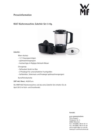 Presseinformation


KULT Küchenmaschine Zubehör-Set 3-tlg.




Zubehör:
      Mixer-Aufsatz
      - 1,7 l Fassungsvermögen
      - spülmaschinengeeignet
      - hochwertiges 4-flügliges Edelstahl-Messer
      Citruspresse
      - Saftauslauf direkt ins Glas
      - 2 Presskegel für unterschiedliche Fruchtgrößen
      - Saftbehälter, Siebeinsatz und Presskegel spülmaschinengeeignet
      Kartoffelreibscheibe
UVP inkl. Mwst.: 49,99 Euro

Die WMF KULT Küchenmaschine und das extra Zubehör-Set erhalten Sie ab
April 2012 im Fach- und Einzelhandel.




                                                                         Kontakt:

                                                                         p.co communications
                                                                         Petra Reppert
                                                                         Potsdamer Str. 5
                                                                         80802 München
                                                                         Fon +49 (0)89 / 99 01 97-11
                                                                         Fax +49 (0)89 / 99 01 97-29
                                                                         petra.reppert@p-co-com.de
                                                                         www.pco-communications.de
 