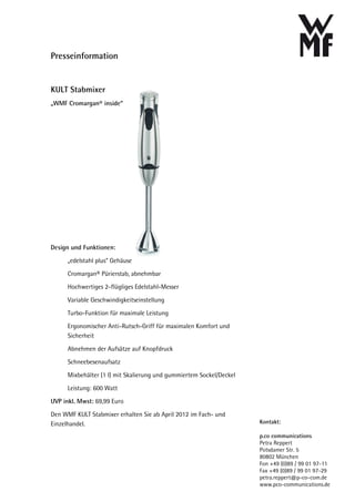 Presseinformation


KULT Stabmixer
„WMF Cromargan® inside“




Design und Funktionen:

      „edelstahl plus“ Gehäuse
      Cromargan® Pürierstab, abnehmbar
      Hochwertiges 2-flügliges Edelstahl-Messer
      Variable Geschwindigkeitseinstellung
      Turbo-Funktion für maximale Leistung
      Ergonomischer Anti-Rutsch-Griff für maximalen Komfort und
      Sicherheit
      Abnehmen der Aufsätze auf Knopfdruck
      Schneebesenaufsatz
      Mixbehälter (1 l) mit Skalierung und gummiertem Sockel/Deckel
      Leistung: 600 Watt
UVP inkl. Mwst: 69,99 Euro

Den WMF KULT Stabmixer erhalten Sie ab April 2012 im Fach- und
Einzelhandel.                                                         Kontakt:

                                                                      p.co communications
                                                                      Petra Reppert
                                                                      Potsdamer Str. 5
                                                                      80802 München
                                                                      Fon +49 (0)89 / 99 01 97-11
                                                                      Fax +49 (0)89 / 99 01 97-29
                                                                      petra.reppert@p-co-com.de
                                                                      www.pco-communications.de
 