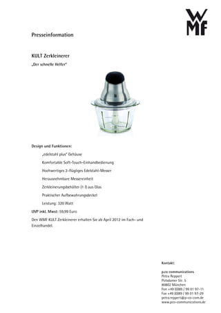 Presseinformation


KULT Zerkleinerer
„Der schnelle Helfer“




Design und Funktionen:
      „edelstahl plus“ Gehäuse

      Komfortable Soft-Touch-Einhandbedienung
      Hochwertiges 2-flügliges Edelstahl-Messer
      Herausnehmbare Messereinheit

      Zerkleinerungsbehälter (1 l) aus Glas
      Praktischer Aufbewahrungsdeckel
      Leistung: 320 Watt

UVP inkl. Mwst: 59,99 Euro
Den WMF KULT Zerkleinerer erhalten Sie ab April 2012 im Fach- und
Einzelhandel.




                                                                    Kontakt:

                                                                    p.co communications
                                                                    Petra Reppert
                                                                    Potsdamer Str. 5
                                                                    80802 München
                                                                    Fon +49 (0)89 / 99 01 97-11
                                                                    Fax +49 (0)89 / 99 01 97-29
                                                                    petra.reppert@p-co-com.de
                                                                    www.pco-communications.de
 